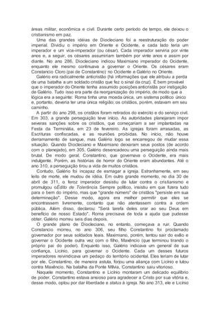 áreas militar, econômica e civil. Durante certo período de tempo, ele deixou o
cristianismo em paz.
Uma das grandes idéias de Diocleciano foi a reestruturação do poder
imperial. Dividiu o império em Oriente e Ocidente, e cada lado teria um
imperador e um vice-imperador (ou césar). Cada imperador serviria por vinte
anos e, a seguir, os césares assumiriam também por vinte anos e assim por
diante. No ano 286, Diocleciano indicou Maximiano imperador do Ocidente,
enquanto ele mesmo continuava a governar o Oriente. Os césares eram
Constancio Cloro (pai de Constantino) no Ocidente e Galério no Oriente.
Galério era radicalmente anticristão (há informações que ele atribuiu a perda
de uma batalha a um soldado cristão que fez o sinal da cruz). É bem provável
que o imperador do Oriente tenha assumido posições anticristãs por instigação
de Galério. Tudo isso era parte da reorganização do império, de modo que a
lógica era a seguinte: Roma tinha uma moeda única, um sistema político único
e, portanto, deveria ter uma única religião; os cristãos, porém, estavam em seu
caminho.
A partir do ano 298, os cristãos foram retirados do exército e do serviço civil.
Em 303, a grande perseguição teve início. As autoridades planejaram impor
severas sanções sobre os cristãos, que começariam a ser implantadas na
Festa da Terminália, em 23 de fevereiro. As igrejas foram arrasadas, as
Escrituras confiscadas, e as reuniões proibidas. No início, não houve
derramamento de sangue, mas Galério logo se encarregou de mudar essa
situação. Quando Diocleciano e Maximiano deixaram seus postos (de acordo
com o planejado), em 305, Galério desencadeou uma perseguição ainda mais
brutal. De modo geral, Constantino, que governava o Ocidente, era mais
indulgente. Porém, as histórias de horror do Oriente eram abundantes. Até o
ano 310, a perseguição tirou a vida de muitos cristãos.
Contudo, Galério foi incapaz de esmagar a igreja. Estranhamente, em seu
leito de morte, ele mudou de idéia. Em outro grande momento, no dia 30 de
abril de 311, o feroz imperador desistiu de lutar contra o cristianismo e
promulgou oÉdito de Tolerância. Sempre político, insistiu em que fizera tudo
para o bem do império, mas que "grande número" de cristãos "persiste em sua
determinação". Desse modo, agora era melhor permitir que eles se
encontrassem livremente, contanto que não atentassem contra a ordem
pública. Além disso, declarou: "Será tarefa deles orar ao seu Deus em
benefício de nosso Estado". Roma precisava de toda a ajuda que pudesse
obter. Galério morreu seis dias depois.
O grande plano de Diocleciano, no entanto, começava a ruir. Quando
Constancio morreu, no ano 306, seu filho Constantino foi proclamado
governador por seus soldados leais. Maximiano, porém, tentou sair do exílio e
governar o Ocidente outra vez com o filho, Maxêncio (que terminou tirando o
próprio pai do poder). Enquanto isso, Galério indicava um general de sua
confiança, Licínio, para governar o Ocidente. Cada um desses futuros
imperadores reivindicava um pedaço do território ocidental. Eles teriam de lutar
por ele. Constantino, de maneira astuta, forjou uma aliança com Licínio e lutou
contra Maxêncio. Na batalha da Ponte Mílvia, Constantino saiu vitorioso.
Naquele momento, Constantino e Licínio montaram um delicado equilíbrio
de poder. Constantino estava ansioso para agradecer a Cristo por sua vitória e,
desse modo, optou por dar liberdade e status à igreja. No ano 313, ele e Licínio
 