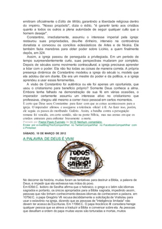 emitiram oficialmente o Edito de Milão, garantindo a liberdade religiosa dentro
do império. "Nosso propósito", dizia o édito, "é garantir tanto aos cristãos
quanto a todos os outros a plena autoridade de seguir qualquer culto que o
homem desejar".
Constantino, imediatamente, assumiu o interesse imperial pela igreja:
restaurou suas propriedades, deu-lhe dinheiro, interveio na controvérsia
donatista e convocou os concilios eclesiásticos de Arles e de Nicéia. Ele
também fazia manobras para obter poder sobre Licínio, a quem finalmente
depôs, em 324.
Assim, a igreja passou de perseguida a privilegiada. Em um período de
tempo surpreendentemente curto, suas perspectivas mudaram por completo.
Depois de séculos como movimento contracultural, a igreja precisava aprender
a lidar com o poder. Ela não fez todas as coisas de maneira correta. A própria
presença dinâmica de Constantino modelou a igreja do século iv, modelo que
ela adotou daí em diante. Ele era um mestre do poder e da política, e a igreja
aprendeu a usar essas ferramentas.
A visão de Constantino foi autêntica ou ele foi apenas um oportunista, que
usou o cristianismo para benefício próprio? Somente Deus conhece a alma.
Embora tenha falhado na demonstração de sua fé em várias ocasiões, o
imperador certamente assumiu um interesse ativo no cristianismo que
professava, chegou até mesmo a correr risco pessoal em certos momentos.
Ε certo que Deus usou Constantino para fazer com que as coisas acontecessem para a
igreja. O imperador afirmou e assegurou a tolerância oficial à fé. Ao fazer isso, porém,
ele seguiu os passos do moribundo Galério. Assim, a batalha contra a perseguição
romana foi vencida, em certo sentido, não na ponte Mílvia, mas nas arenas em que os
cristãos entraram para enfrentar bravamente a morte.
Postado por Pastor Paulo Fuzinato às 14:15 Nenhum comentário:
Enviar por e-mailBlogThis!Compartilhar no TwitterCompartilhar no FacebookCompartilhar com
o Pinterest
SÁBADO, 10 DE MARÇO DE 2012
A PALAVRA DE DEUS É VIVA!
No decorrer da história, muitas foram as tentativas para destruir a Bíblia, a palavra de
Deus, e impedir que ela estivesse nas mãos do povo.
Em 639d.C. Isidoro de Sevilha afirma que o hebraico, o grego e o latim são idiomas
sagrados e portanto, os únicos apropriados para a Bíblia sagrada, impedindo assim,
pessoas que não tinham conhecimento desses idiomas de conhecerem a palavra. em
1079d.C. o papa Gregório VII recusa decididamente a solicitação de Vratislau para
usar o eslavônio na igreja, dizendo que as pessoas de "inteligência limitada" não
devem ter acesso às Escrituras. Em 1199d.C. O papa Inocêncio III considera herege
qualquer pessoa que se atreva a traduzir a Bíblia e conversar sobre ela. As pessoas
que desafiam a ordem do papa muitas vezes são torturadas e mortas, muitos
 