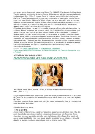 morreram nessa época pela palavra de Deus. Em 1546d.C. Por decreto do Concílio de
Trento, qualquer impressão de traduções da Bíblia precisa primeiro ser aprovada pela
igreja católica. Em 1559d.C. o papa Paulo IV proibe a posse de Bíblias nas línguas
comuns. Traduções para essas linguas são confiscadas e queimadas, muitas vezes
junto com seus donos. Mateus 24:35 diz: O céu e a terra passarão, mas as minhas
palavras jamais passarão". Hoje a Bíblia é o livro mais traduzido e vendido no mundo,
A Bíblia completa ja foi traduzida para mais de 123 idiomas e o Novo testamento
podemos encontrá-lo em mais de 1168 línguas.
O Senhor Jesus disse: Ide por todo o mundo e pregai o Evangelho a toda criatura, de
todas as línguas e dialetos, de todas as raças, de toda classe social, anunciando que
Jesus irá voltar para buscar um povo remido, zeloso, e de boas obras. Como está
acontecendo com o Pr. Yosef Nadarkani, poderão tentar te impedir, mas como Deus
disse a Josué, ainda que tentem ninguém te resistirá, pois a Palavra de Deus não tem
fronteiras, ela ultrapassa todos os impedimentos. O clamor do céu continua ecoando
como em Isaías; Quem irá por mim, a quem enviarei. quantos podem dizer eis-me aqui
Senhor, envia-me a mim. Você está se preparando, o tempo está acabando e poucos
são os trabalhadores, e o Senhor da seara continua chamando por eles.
Pastor Paulo Fuzinato.
Postado por Pastor Paulo Fuzinato às 04:45 Nenhum comentário:
Enviar por e-mailBlogThis!Compartilhar no TwitterCompartilhar no FacebookCompartilhar com
o Pinterest
SEXTA-FEIRA, 9 DE MARÇO DE 2012
OBEDECENDO PARA VER O MILAGRE ACONTECER.
Ao chegar, Jesus verificou que Lázaro já estava no sepulcro havia quatro
dias. (João 11:17).
Lazaro estava morto havia quatro dias, mas Jesus chega para estabelecer o propósito
de Deus Pai, e o propósito era: essa enfermidade não é para morte, mas para a glória
de Deus.
Pela ótica humana já não havia mais solução, morto havia quatro dias, já cheirava mal,
mas Jesus deu as ordens.
Primeira ordem de Jesus:
Tirai a pedra.
Jesus mesmo não removeu a pedra, mas deixou essa responsabilidade para nós, Ele
pode fazer todas as coisas, mas tem coisas que ele quer que nós façamos. Jesus
chama as pessoas que estão ao redor para participarem do milagre, tirar a pedra é
nossa responsabilidade, hoje você ajuda alguém a receber o seu milagre, e amanhã
alguém te ajuda a receber o seu milagre, isso se chama comunhão.
 