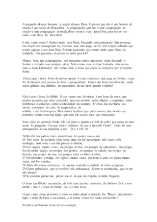 A pregação alcança homens; a oração alcança Deus. O pastor que não é um homem de
oração é um pastor de brincadeira. A congregação que não é uma congregação de
oração é uma congregação desviada.(Para sermos muito para Deus, precisamos ser
muito com Deus. Dr. Ravenhill)
E nós, o que somos? Somos muito com Deus, buscando constantemente Sua presença
em oração em consagração ou, vivemos uma vida longe do Sr, sem oração achando que
somos alguma coisa para Deus. Mesmo pensando que somos muito para Deus, na
realidade, não passamos de pouco ou nada para Ele?
Muitos, hoje, nas congregações, por buscarem outros interesses, estão deixando o
Senhor e vivendo suas próprias vidas. Não vemos mais o Jesus Salvador, não vemos
mais o Jesus Libertador, não vemos mais o Jesus que enche os corações com o Espírito
Santo.
Parece que o único Jesus de nossas igrejas é o que enriquece, que paga as dívidas, o que
faz do homem uma pessoa de fama e prosperidade. Parece um Jesus investimento, onde
todos aplicam seu dinheiro, na expectativa de um lucro grande e rápido!
Não é esse o Jesus da Bíblia! O que vemos nas Escrituras é um Jesus de amor, que
perdoa pecados, que salva o pecador, que nos advertiu sobre aflições e angústias, sobre
problemas e tentações, sobre a dificuldade do caminho. O Jesus das escrituras nos
mostra momentos de crise, de tempestades, de
solidão, e até de desespero. Mas mostra também que está conosco, nos mostra que
podemos contar com Sua ajuda, que com Ele somos mais que vencedores.
Jesus disse do apostolo Paulo: Ele vai saber o quanto ele terá de sofrer por causa do meu
nome. Eu pergunto: Em que somos melhores do que o apostolo Paulo? Paulo faz uma
retrospectiva de sua trajetória e diz: 2Co 11:25-30
24 Recebi dos judeus cinco quarentenas de açoites menos um.
25 Três vezes fui açoitado com varas, uma vez fui apedrejado, três vezes sofri
naufrágio, uma noite e um dia passei no abismo;
26 Em viagens muitas vezes, em perigos de rios, em perigos de salteadores, em perigos
dos da minha nação, em perigos dos gentios, em perigos na cidade, em perigos no
deserto, em perigos no mar, em perigos entre os falsos irmãos;
27 Em trabalhos e fadiga, em vigílias muitas vezes, em fome e sede, em jejum muitas
vezes, em frio e nudez.
28 Além das coisas exteriores, me oprime cada dia o cuidado de todas as igrejas.
29 Quem enfraquece, que eu também não enfraqueça? Quem se escandaliza, que eu me
não abrase?
30 Se convém gloriar-me, gloriar-me-ei no que diz respeito à minha fraqueza.
O Jesus das fábulas encantadas, da vida num paraíso constante, do dinheiro fácil e sem
labuta... não é o Jesus da Bíblia, não é o meu Jesus.
O que o meu Jesus prometeu e disso eu tenho plena convicção foi: "Buscai em primeiro
lugar o reino de Deus e sua justiça, e as outras coisas vos serão acrescentas."
Receba o verdadeiro Jesus em seu coração.
 