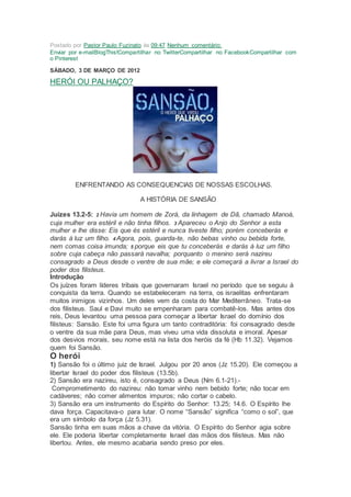 Postado por Pastor Paulo Fuzinato às 09:47 Nenhum comentário:
Enviar por e-mailBlogThis!Compartilhar no TwitterCompartilhar no FacebookCompartilhar com
o Pinterest
SÁBADO, 3 DE MARÇO DE 2012
HERÓI OU PALHAÇO?
ENFRENTANDO AS CONSEQUENCIAS DE NOSSAS ESCOLHAS.
A HISTÓRIA DE SANSÃO
Juízes 13.2-5: 2 Havia um homem de Zorá, da linhagem de Dã, chamado Manoá,
cuja mulher era estéril e não tinha filhos. 3 Apareceu o Anjo do Senhor a esta
mulher e lhe disse: Eis que és estéril e nunca tiveste filho; porém conceberás e
darás à luz um filho. 4 Agora, pois, guarda-te, não bebas vinho ou bebida forte,
nem comas coisa imunda; 5 porque eis que tu conceberás e darás à luz um filho
sobre cuja cabeça não passará navalha; porquanto o menino será nazireu
consagrado a Deus desde o ventre de sua mãe; e ele começará a livrar a Israel do
poder dos filisteus.
Introdução
Os juízes foram líderes tribais que governaram Israel no período que se seguiu à
conquista da terra. Quando se estabeleceram na terra, os israelitas enfrentaram
muitos inimigos vizinhos. Um deles vem da costa do Mar Mediterrâneo. Trata-se
dos filisteus. Saul e Davi muito se empenharam para combatê-los. Mas antes dos
reis, Deus levantou uma pessoa para começar a libertar Israel do domínio dos
filisteus: Sansão. Este foi uma figura um tanto contraditória: foi consagrado desde
o ventre da sua mãe para Deus, mas viveu uma vida dissoluta e imoral. Apesar
dos desvios morais, seu nome está na lista dos heróis da fé (Hb 11.32). Vejamos
quem foi Sansão.
O herói
1) Sansão foi o último juiz de Israel. Julgou por 20 anos (Jz 15.20). Ele começou a
libertar Israel do poder dos filisteus (13.5b).
2) Sansão era nazireu, isto é, consagrado a Deus (Nm 6.1-21).-
Comprometimento do nazireu: não tomar vinho nem bebido forte; não tocar em
cadáveres; não comer alimentos impuros; não cortar o cabelo.
3) Sansão era um instrumento do Espírito do Senhor: 13.25; 14.6. O Espírito lhe
dava força. Capacitava-o para lutar. O nome “Sansão” significa “como o sol”, que
era um símbolo da força (Jz 5.31).
Sansão tinha em suas mãos a chave da vitória. O Espírito do Senhor agia sobre
ele. Ele poderia libertar completamente Israel das mãos dos filisteus. Mas não
libertou. Antes, ele mesmo acabaria sendo preso por eles.
 