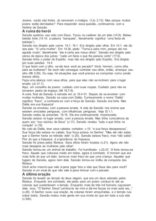 Jovens: vocês são fortes. Já venceram o maligno. (1Jo 2.13). Mas porque muitos
jovens estão derrotados? Para responder essa questão, continuemos com a
história de Sansão.
A ruína do herói
Sansão quebrou seu voto com Deus. Tocou no cadáver de um leão (14.9). Bebeu
bebida forte (14.10: a palavra “banquete”, literalmente significa “uma festa de
bebidas”).
Sansão era dirigido pela carne: 14.1; 16.1. Era dirigido pelo olhar. Em 14.1, ele diz
aos pais: “Vi uma mulher”. Em 14.3b, pede: “Toma-a para mim, porque ela me
agrada muito”, literalmente “ela é certa aos meus olhos”. Sansão era dirigido pelo
senso da época dos juízes: “cada um fazia o que lhe parecia certo” (17.6).
Sansão tinha o poder do Espírito, mas não era dirigido pelo Espírito. Era dirigido
por suas paixões: 14.4.
O que fazer com o olho, se ele leva você ao pecado? Você, homem, como olha
para as mulheres? Se você não consegue controlar seu olhar, então, arranque seu
olho (Mt 5.29). Ou seja, há situações que você precisa se comportar como senão
tivesse olhos.
Faça uma aliança com seus olhos, para que eles não se inclinem para o lugar
errado (Jó 31.1).
Aqui, um conselho às jovens: cuidado com suas roupas. Cuidado para não se
tornarem pedra de tropeço (Mt 18.7-9).
A ruína final de Sansão é narrada em Jz 16.4-31. Depois de se envolver com
muitas mulheres, Sansão se casa com Dalila. Curiosamente o nome “Dalila”
significa “fraco”, e contrasta-se com a força de Sansão. Sansão era forte. Mas
Dalila era sua fraqueza!
Sansão se envolveu com a pessoa errada. A vida de Sansão nos ensina que
existem amizades perigosas, com influências perigosas. Veja Sl 1.1.
Sansão cedeu às pressões: 16.16. Ele era continuamente importunado.
Sansão estava no lugar errado, com a pessoa errada. Mas tinha consciência de
quem era: “sou nazireu de Deus” (v.17). Sansão revelou “tudo o que tinha no
coração” (v.18).
No colo da Dalila, teve seus cabelos cortados: v.19. “e sua força desapareceu”.
Sua força não estava no cabelo. Sua força estava no Senhor: “Mas ele não sabia
que o Senhor havia se retirado dele” (v.20). Sansão estava fraco, mas “não sabia”.
Pior do que a fraqueza, é a ignorância da fraqueza.
Sansão foi preso pelos filisteus. Seus olhos foram furados (v.21). Agora ele não
mais desejaria as mulheres pelo olhar!
Sansão tornou-se um animal de trabalho. Foi humilhado: v.23-27. O forte tornou-se
fraco. Aquele que colocava medo em todos, agora é zombado. O homem que era
mais forte do que um leão, torna-se mais fraco do que uma criança. Aqueles que
fugiam de Sansão, agora riem dele. Sansão tornou-se troféu de conquista dos
filisteus.
Você acha mesmo que vale à pena jogar fora a vida que Deus deu para você?
Sansão é um sinal de que não vale à pena brincar com o pecado.
A última oração
Sansão foi levado ao templo do deus dagom, que era um deus adorado pelos
filisteus. Enquanto era zombado, ele pediu para um jovem conduzi-lo até as
colunas que sustentavam o templo. Enquanto mais de três mil homens caçoavam
dele, orou: “Ó Senhor Deus! Lembra-te de mim e dá-me forças só mais esta vez...”
(v.28). O Senhor ouviu sua oração. As colunas foram empurradas, e o templo ruiu
sobre todos. Sansão matou mais gente em sua morte do que em toda a sua vida
(v.30b).
 