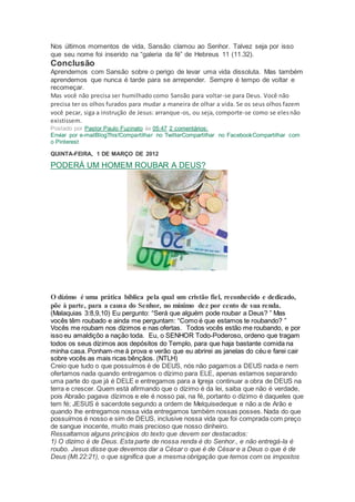 Nos últimos momentos de vida, Sansão clamou ao Senhor. Talvez seja por isso
que seu nome foi inserido na “galeria da fé” de Hebreus 11 (11.32).
Conclusão
Aprendemos com Sansão sobre o perigo de levar uma vida dissoluta. Mas também
aprendemos que nunca é tarde para se arrepender. Sempre é tempo de voltar e
recomeçar.
Mas você não precisa ser humilhado como Sansão para voltar-se para Deus. Você não
precisa ter os olhos furados para mudar a maneira de olhar a vida. Se os seus olhos fazem
você pecar, siga a instrução de Jesus: arranque-os, ou seja, comporte-se como se elesnão
existissem.
Postado por Pastor Paulo Fuzinato às 05:47 2 comentários:
Enviar por e-mailBlogThis!Compartilhar no TwitterCompartilhar no FacebookCompartilhar com
o Pinterest
QUINTA-FEIRA, 1 DE MARÇO DE 2012
PODERÁ UM HOMEM ROUBAR A DEUS?
O dízimo é uma prática bíblica pela qual um cristão fiel, reconhecido e dedicado,
põe à parte, para a causa do Senhor, no mínimo dez por cento de sua renda.
(Malaquias 3:8,9,10) Eu pergunto: “Será que alguém pode roubar a Deus? ” Mas
vocês têm roubado e ainda me perguntam: “Como é que estamos te roubando? ”
Vocês me roubam nos dízimos e nas ofertas. Todos vocês estão me roubando, e por
isso eu amaldiçôo a nação toda. Eu, o SENHOR Todo-Poderoso, ordeno que tragam
todos os seus dízimos aos depósitos do Templo, para que haja bastante comida na
minha casa. Ponham-me à prova e verão que eu abrirei as janelas do céu e farei cair
sobre vocês as mais ricas bênçãos. (NTLH)
Creio que tudo o que possuímos é de DEUS, nós não pagamos a DEUS nada e nem
ofertamos nada quando entregamos o dízimo para ELE, apenas estamos separando
uma parte do que já é DELE e entregamos para a Igreja continuar a obra de DEUS na
terra e crescer. Quem está afirmando que o dízimo é da lei, saiba que não é verdade,
pois Abraão pagava dízimos e ele é nosso pai, na fé, portanto o dízimo é daqueles que
tem fé; JESUS é sacerdote segundo a ordem de Melquisedeque e não a de Arão e
quando lhe entregamos nossa vida entregamos também nossas posses. Nada do que
possuímos é nosso e sim de DEUS, inclusive nossa vida que foi comprada com preço
de sangue inocente, muito mais precioso que nosso dinheiro.
Ressaltamos alguns princípios do texto que devem ser destacados:
1) O dízimo é de Deus. Esta parte de nossa renda é do Senhor., e não entregá-la é
roubo. Jesus disse que devemos dar a César o que é de César e a Deus o que é de
Deus (Mt.22:21), o que significa que a mesma obrigação que temos com os impostos
 