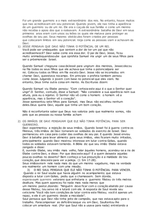 Foi um grande guerreiro e o mais extraordinário dos reis. No entanto, houve muitos
que nao acreditavam em seu potencial. Quando jovem, ele nao tinha a aparência
de um guerreiro ou de um rei. Ele era o caçula de sua família e como um menino
não recebia o apoio dos que o rodeavam. A extraordinária batalha de Davi em seus
primeiros anos eram com ursos ou leões os quais ele matava para proteger as
ovelhas de seu pai. Seus maiores obstáculos foram criados por pessoas
que colocaram limites em seu potencial. Veja como as pessoas viam e achavam de
Davi:
1) JESSE PENSAVA QUE DAVI NÃO TINHA O POTÊNCIAL DE UM REI.
Você pode ser umdaqueles que sentem a dor de ter um pai que não
acreditaemvocê? Davi sabia como era essa dor. O pai de Davi, Jesse, ficou
muito animadoquandosoube que oprofeta Samuel iria ungir um de seus filhos para
ser o próximoreide Israel.
Quando Samuel chegouna casa deJessé para ungirum dos meninos, Jessecolocou
na fila todos os seus filhos que ele achava que tinha o potencialpara ser
rei. Colocou todos os filhos em fila exceto Davi. Jesse não se incomodou em
chamar Davi, queestava nocampo. Em principio o profeta tambem pensou
como Jesse. Julgando o jovem com base no potencial que eles viam. No
entanto, Deus tinha outra coisa em mente. As Escrituras dizem:
Quando Samuel viu Eliabe pensou: "Com certeza este aqui é o que o Senhor quer
ungir".O Senhor, contudo, disse a Samuel: "Não considere a sua aparência nem sua
altura, pois eu o rejeitei. O Senhor não vê como o homem: o homem vê a
aparência, mas o Senhor vê o coração".
Jesse apresentou sete filhos para Samuel, mas Deus não escolheu nenhum
deles.Deus queria Davi, aquele que tinha um bom coração.
Não é reconfortante saber que Deus nos valoriza pelo que realmente somos, não
pelo que as pessoas ou nossa familia acham
2) OS IRMÃOS DE DAVI PENSAVAM QUE ELE NÃO TINHA POTÊNCIAL PARA SER
GUERREIRO.
Davi experimentou a rejeição de seus irmãos. Quando Israel foi à guerra contra os
filisteus, três irmãos de Davi tornaram-se soldados do exercito de Israel. Davi
permaneceu em casa para cuidar das ovelhas de seu pai. E quando Jessé enviou
Davi à batalha para levar alimento para seus irmãos, eles ficaram muito irritados,
principalmente quando Davi mostrou interesse em lutar contra Golias, quando
todos os soldados estavam temendo. A Bíblia diz que seu irmão Eliabe estava
zangado e disse:
E, ouvindo Eliabe, seu irmão mais velho, falar àqueles homens, acendeu-se a ira de
Eliabe contra Davi, e disse: Por que desceste aqui? E a quem deixaste aquelas
poucas ovelhas no deserto? Bem conheço a tua presunção e a maldade do teu
coração, que desceste para ver a peleja. (1 Sm 17:28).
Seus irmãosviram nele nada mais do que um menino vagabuno, mas na verdade
era realmente um homem com uma missão.
3) O REI SAUL PENSAVA QUE ELE NÃO TINHA O POTÊNCIAL PARA VENCER.
Quando o rei Saul soube que havia alguém no acampamento que estava
disposto a lutar com Golias, pediu que o chamassem. Sem dúvida,
esperavaum querreiro veterano que enfretaria o guerreiro filisteu de três metros
dealtura. Mas quem apareceu foi nada mais nada menos que
um menino pastor,dizendo: "Ninguém deve ficar com o coração abatido por causa
desse filisteu; teu servo irá e lutará com ele. A resposta de Saul revela seu
ceticismo "Você não tem condições de lutar contra este filisteu; você é apenas um
rapaz, e ele é um guerreiro desde a mocidade".
Saul pensava que Davi não tinha jeito de campeão, que nao estava apto para o
trabalho. Paracompensar as deficiênciasque viu em Davi, Saultentou lhe
colocar um amardura real. (Por que Saul não a usava para nada) entretando a
 