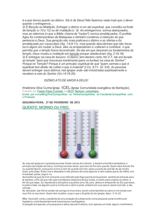 é a que temos quanto ao dízimo. Ele é de Deus! Não fazemos nada mais que o dever
quando o entregamos...
2) É Benção ou Maldição. Entregar o dízimo é um ato espiritual, que constitui-se fonte
de benção (v.10 a 12) ou de maldição (v. 9). Ao entregarmos, somos abençoados,
mas ao retermos (o que a Bíblia chama de "roubar") somos amaldiçoados. O profeta
Ageu foi contemporâneo de Malaquias e também condenou a retenção do que
pertencia a Deus. Sua geração não mais praticava o dízimo e as ofertas e foi
amaldiçoado por causa disto (Ag. 1:6,9-11); mas quando descobriram que não havia
lucro algum em roubar a Deus, eles se arrependeram e voltaram a contribuir, o que
permitiu que o templo fosse reconstruído. No dia em que lançaram os fundamentos do
templo, Deus mudou a maldição em benção porque obedeceram (Ag. 2:18,19).
3) É entregue na casa do tesouro. O dízimo tem destino certo. No V.T. ele era levado
ao templo "para que houvesse mantimento (para os levitas) na casa do Senhor".
Porque no Templo? Porque é um princípio espiritual de que "quem semeia o que é
espiritual tem direito de colher o que é material" (I Co. 9:11- Gl. 6:6). As pessoas
devem entregar seus dízimos nas Igrejas onde são ministradas espiritualmente e
recebem a ceia do Senhor (Gn.14:18-20).
DIZÍMO ATO DE AMOR A DEUS!
Waldirene Silva Cunha Igreja ICEL (Igreja Comunidade evangélica de libertação).
Postado por Pastor Paulo Fuzinato às 09:07 Nenhum comentário:
Enviar por e-mailBlogThis!Compartilhar no TwitterCompartilhar no FacebookCompartilhar com
o Pinterest
SEGUNDA-FEIRA, 27 DE FEVEREIRO DE 2012
QUENTE, MORNO OU FRIO.
Ao anjo da igreja em Laodicéia escreve:Estas coisas dizo Amém, a testemunha fiel e verdadeira,o
princípio da criação de Deus:Conheço as tuas obras,que nem és frio nem quente.Quem dera fosses frio
ou quente!Assim,porque és morno e nem és quente nem frio,estou a ponto de vomitar-te da minha
boca; pois dizes:Estou rico e abastado e não preciso de coisa alguma,e nem sabes que tu és infeliz, sim,
miserável,pobre,cego e nu.
Aconselho-te que de mim compres ouro refinado pelo fogo para te enriqueceres,vestiduras brancas para
te vestires,a fim de que não seja manifesta a vergonha da tua nudez, e colírio para ungires os olhos,a
fim de que vejas. Eu repreendo e disciplino a quantos amo.Sê,pois,zeloso e arrepende-te.Eis que estou
à porta e bato; se alguém ouvir a minha voz e abrir a porta, entrarei em sua casa e cearei com ele, e ele,
comigo.
Ao vencedor, dar-lhe-ei sentar-se comigo no meu trono,assim como também eu venci e me sentei com
meu Pai no seu trono. Quem tem ouvidos,ouça o que o Espírito diz às igrejas.Apoc. 3:14-22
Mike Yaconelli,conta a parábola de uma estação de salvamento numa pequena costa marítima da
Inglaterra,onde freqüentemente havia barcos naufragados.
A estação era apenas uma pequena e velha casa de madeira,com apenas um bote,alguns marinheiros
 