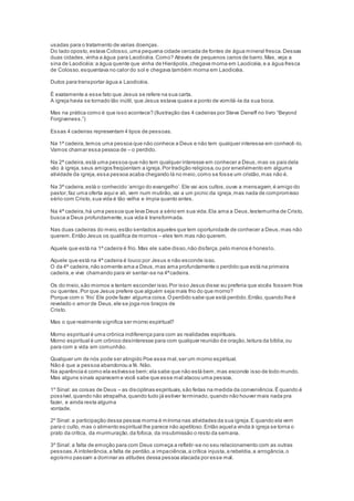 usadas para o tratamento de varias doenças.
Do lado oposto,estava Colosso,uma pequena cidade cercada de fontes de água mineral fresca.Dessas
duas cidades,vinha a água para Laodicéia.Como? Através de pequenos canos de barro.Mas, veja a
sina de Laodicéia:a água quente que vinha de Hierápolis,chegava morna em Laodicéia,e a água fresca
de Colosso,esquentava no calor do sol e chegava também morna em Laodicéia.
Dutos para transportar água a Laodicéia.
É exatamente a esse fato que Jesus se refere na sua carta.
A igreja havia se tornado tão inútil, que Jesus estava quase a ponto de vomitá-la da sua boca.
Mas na prática como é que isso acontece? (Ilustração das 4 cadeiras por Steve Deneff no livro “Beyond
Forgiveness.”)
Essas 4 cadeiras representam 4 tipos de pessoas.
Na 1ª cadeira,temos uma pessoa que não conhece a Deus e não tem qualquer interesse em conhecê -lo.
Vamos chamar essa pessoa de – o perdido.
Na 2ª cadeira,está uma pessoa que não tem qualquer interesse em conhecer a Deus,mas os pais dela
vão à igreja,seus amigos freqüentam a igreja.Por tradição religiosa,ou por envolvimento em alguma
atividade da igreja,essa pessoa acaba chegando lá no meio,como se fosse um cristão,mas não é.
Na 3ª cadeira,está o conhecido ‘amigo do evangelho’.Ele vai aos cultos,ouve a mensagem,é amigo do
pastor,faz uma oferta aqui e ali, vem num mutirão,vai a um picnic da igreja,mas nada de compromisso
sério com Cristo,sua vida é tão velha e ímpia quanto antes.
Na 4ª cadeira,há uma pessoa que leva Deus a sério em sua vida.Ela ama a Deus,testemunha de Cristo,
busca a Deus profundamente,sua vida é transformada.
Nas duas cadeiras do meio,estão sentados aqueles que tem oportunidade de conhecer a Deus,mas não
querem.Então Jesus os qualifica de mornos – eles tem mas não querem.
Aquele que está na 1ª cadeira é frio. Mas ele sabe disso,não disfarça,pelo menos é honesto.
Aquele que está na 4ª cadeira é louco por Jesus e não esconde isso.
O da 4ª cadeira,não somente ama a Deus,mas ama profundamente o perdido que está na primeira
cadeira,e vive chamando para vir sentar-se na 4ªcadeira.
Os do meio,são mornos e tentam esconder isso.Por isso Jesus disse:eu preferia que vocês fossem frios
ou quentes.Por que Jesus prefere que alguém seja mais frio do que morno?
Porque com o ‘frio’ Ele pode fazer alguma coisa.Operdido sabe que está perdido.Então,quando lhe é
revelado o amor de Deus,ele se joga nos braços de
Cristo.
Mas o que realmente significa ser morno espiritual?
Morno espiritual é uma crônica indiferença para com as realidades espirituais.
Morno espiritual é um crônico desinteresse para com qualquer reunião de oração,leitura da bíblia,ou
para com a vida em comunhão.
Qualquer um de nós pode ser atingido Poe esse mal,ser um morno espiritual.
Não é que a pessoa abandonou a fé. Não.
Na aparência é como ela estivesse bem;ela sabe que não está bem,mas esconde isso de todo mundo.
Mas alguns sinais aparecem e você sabe que esse mal atacou uma pessoa.
1º Sinal: as coisas de Deus – as disciplinas espirituais,são feitas na medida da conveniência.É quando é
possível,quando não atrapalha,quando tudo já estiver terminado,quando não houver mais nada pra
fazer, e ainda resta alguma
vontade.
2º Sinal: a participação dessa pessoa morna é mínima nas atividades da sua igreja.E quando ela vem
para o culto, mas o alimento espiritual lhe parece não apetitoso.Então aquela vinda à igreja se torna o
prato da crítica, da murmuração,da fofoca, da insubmissão o resto da semana.
3º Sinal: a falta de emoção para com Deus começa a refletir-se no seu relacionamento com as outras
pessoas.A intolerância,a falta de perdão,a impaciência,a crítica injusta,a rebeldia,a arrogância,o
egoísmo passam a dominar as atitudes dessa pessoa atacada por esse mal.
 