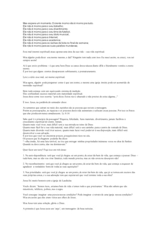 Mas espere um momento.Ocrente morno não é morno pra tudo.
Ele não é morno para o seu trabalho;
Ele não é morno para o seu divertimento;
Ele não é morno para o seu time de futebol;
Ele não é morno para o seu ídolo musical;
Ele não é morno para a Internet;
Ele não é morno para a academia;
Ele não é morno para os rachas de bola no final de semana;
Ele não é morno para as suas paixões mundanas;
Esse mal (morno espiritual) ataca apenas uma área da sua vida – sua vida espiritual.
Mas alguém podedizer: sou morno mesmo, e daí? Ninguém tem nada com isso. Eu nasci assim, eu cresci, vou ser
sempre assim!
Aí é que estáo problema – é que uma hora Deus se cansa dessa náusea diante dEle e literalmente vomita o crente
morno.
É por isso que alguns crentes desaparecem subitamente, e prematuramente.
Leve a sério esse mal, ser morno espiritual.
Mas agora, alguém podeperguntar: como é que um crente, e mesmo uma igreja inteira podeser acometida de
mornidão espiritual?
Bem tudo começa com um equivocado sistema de medição.
Eles confundiam sucesso material com maturidade espiritual.
Jesus disse como isso ocorria: “pois dizes:Estou rico e abastado e não preciso de coisa alguma...”
É isso. Jesus, na parábola do semeador disse:
As sementes que caíram no meio dos espinhos são as pessoas que ouvem a mensagem.
Porém as preocupações, as riquezas e os prazeres destavida aumentam e sufocam essas pessoas. Por isso os frutos
que elas produzemnunca amadurecem. Lc 8:14
Sabe qual é o princípio da passagem? Riqueza, felicidade, bens materiais, divertimento, jamais facilitou o
crescimento espiritual do crente. Jamais.
Quanto mais você tiver, mais difícil será a sua entrada no reino de Deus.
Quanto mais fácil for a sua vida material, mais difícil será o seu caminho parao centro da vontade de Deus.
Quanto mais diversão você tiver acesso, quanto mais lazer você puder ter à sua disposição, mais difícil será
desenvolver a sua salvação.
É por isso que você vai encontrar poucos, pouquíssimos ricos no céu.
Os poucos que lá chegarem poderão lhe dizer:
“- olha irmão, foi uma luta terrível, eu tive que entregar minhas propriedades inúmeras vezes no altar do Senhor.
Quando eu dava conta, elas me dominavam.”
Quer fazer um teste? Faça isso em três áreas:
1. Na auto-dependência: será que você já chegou ao um ponto, de estar tão bem de vida, que começa a pensar: Deus –
tudo bem, mas eu não vou virar fanático, todo mundo precisa, mas eu não estou no desespero não!
2. No reconhecimento: será que você já chegou ao um ponto, de estar tão bem de vida, que começa a esquecer de
agradecer a verdadeira fontede todas as suas aquisições?
3. Nas prioridades: será que você já chegou ao um ponto, de estar tão bem de vida, que já se tornou um escravo das
suas próprias coisas, e a sua adoração tem que esperar até que você termine toda a sua obra?
Jesus foi muito honesto com a igreja de Laodicéia:
Vocês dizem: ‘Somos ricos, estamos bem de vida e temos tudo o que precisamos.’ Mas não sabem que são
miseráveis, infelizes, pobres, nus e cegos.
Você consegue imaginar uma pessoanessas condições? Pode imaginar o retrato de uma igreja nessas condições?
Mas era assim que eles eram vistos aos olhos de Jesus.
Mas Jesus tem uma solução, glória a Deus.
A primeira é que Jesus usou um ‘anjo’, um mensageiro de boas noticias.
 