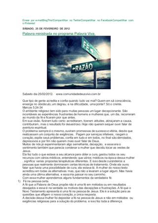 Enviar por e-mailBlogThis!Compartilhar no TwitterCompartilhar no FacebookCompartilhar com
o Pinterest
SÁBADO, 25 DE FEVEREIRO DE 2012
Palavra ministrada no programa Palavra Viva.
Sabado dia 25/02/2012. www.comunidadedeusvivo.com.br
Que tipo de gente acredita e confia quando tudo vai mal? Quem em sã consciência,
enxerga no obstáculo, um degrau, e na dificuldade, uma ponte? Só o crente.
Marcos 5:24-34
O ambiente religioso tem sido para muitas pessoas um lugar decepcionante. São
incontáveis as experiências frustrantes de homens e mulheres que, um dia, recorreram
ao mundo da fé e ficaram pior que antes.
Em sua visão, fizeram tudo certo: acreditaram, tiveram atitudes, abraçaram a causa,
contribuíram, mas o resultado foi desastroso. Hoje não querem sequer ouvir falar de
aventura espiritual.
O problema sempre é o mesmo, ouviram promessas de sucesso e vitória, desde que
realizassem um conjunto de exigências. Pagam por serviços infalíveis, rasgam o
coração, expõe seus problemas, confia em tudo e em todos, no final são derrotados,
depressivos e por fim não querem mais ouvir falar de Deus.
Muitos de nós já experimentaram algo semelhante, decepção, e esse era o
sentimento também que parecia condenar a mulher que decidiu tocar as vestes de
Jesus.
Ela fez tudo o que estava a seu alcance para obter a cura, gastou todos os seu
recursos com vários médicos, entendendo que vários médicos na época dessa mulher
, significa: varias propostas terapêuticas diferentes. E isso desde curandeiros a
pessoas que realmente dominavam certas técnicas de tratamento. Onde ela ouviu
falar que havia uma possibilidade de cura, ela estava lá. A mulher do nosso texto
acreditou em todas as alternativas mas, que não a levaram a lugar algum. Mas havia
ainda uma última alternativa, e essa iria passar no seu caminho.
Com essa mulher aprendemos alguns fundamentos da verdadeira fé.
1) Fé na pessoa certa.
A fé que a Palavra de Deus propõe não é uma fé em métodos ou em resultados
desejados e esse é na verdade os motivos das decepções e frustrações. A fé que o
Novo Testamento apresenta é uma fé na pessoa de Jesus. Ele é a solução para as
questões que afligem o nosso coração, a única resposta.
A decisão dessa mulher foi depositar a fé na pessoa de Jesus e não em métodos ou
exigências religiosas para a solução do problema, e isso fez toda a diferença.
 