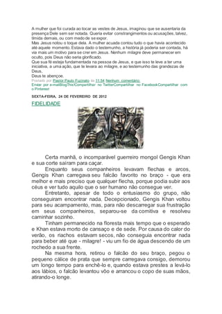 A mulher que foi curada ao tocar as vestes de Jesus, imaginou que se ausentaria da
presença Dele sem ser notada. Queria evitar constrangimentos ou acusações, talvez,
tímida demais, ou com medo de se expor.
Mas Jesus notou o toque dela. A mulher acuada contou tudo o que havia acontecido
até aquele momento. Estava dado o testemunho, a história já poderia ser contada, há
via mais um motivo para se crer em Jesus. Nenhum milagre deve permanecer em
oculto, pois Deus não seria glorificado.
Que sua fé esteja fundamentada na pessoa de Jesus, e que isso te leve a ter uma
iniciativa, a uma ação, que te levara ao milagre, e ao testemunho das grandezas de
Deus,
Deus te abençoe.
Postado por Pastor Paulo Fuzinato às 11:54 Nenhum comentário:
Enviar por e-mailBlogThis!Compartilhar no TwitterCompartilhar no FacebookCompartilhar com
o Pinterest
SEXTA-FEIRA, 24 DE FEVEREIRO DE 2012
FIDELIDADE
Certa manhã, o incomparável guerreiro mongol Gengis Khan
e sua corte saíram para caçar.
Enquanto seus companheiros levavam flechas e arcos,
Gengis Khan carregava seu falcão favorito no braço - que era
melhor e mais preciso que qualquer flecha, porque podia subir aos
céus e ver tudo aquilo que o ser humano não consegue ver.
Entretanto, apesar de todo o entusiasmo do grupo, não
conseguiram encontrar nada. Decepcionado, Gengis Khan voltou
para seu acampamento, mas, para não descarregar sua frustração
em seus companheiros, separou-se da comitiva e resolveu
caminhar sozinho.
Tinham permanecido na floresta mais tempo que o esperado
e Khan estava morto de cansaço e de sede. Por causa do calor do
verão, os riachos estavam secos, não conseguia encontrar nada
para beber até que - milagre! - viu um fio de água descendo de um
rochedo a sua frente.
Na mesma hora, retirou o falcão do seu braço, pegou o
pequeno cálice de prata que sempre carregava consigo, demorou
um longo tempo para enchê-lo e, quando estava prestes a levá-lo
aos lábios, o falcão levantou vôo e arrancou o copo de suas mãos,
atirando-o longe.
 