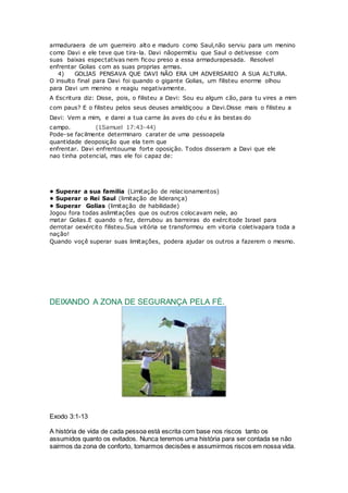 armaduraera de um guerreiro alto e maduro como Saul,não serviu para um menino
como Davi e ele teve que tira-la. Davi nãopermitiu que Saul o detivesse com
suas baixas espectativas nem ficou preso a essa armadurapesada. Resolvel
enfrentar Golias com as suas proprias armas.
4) GOLIAS PENSAVA QUE DAVI NÃO ERA UM ADVERSARIO A SUA ALTURA.
O insulto final para Davi foi quando o gigante Golias, um filisteu enorme olhou
para Davi um menino e reagiu negativamente.
A Escritura diz: Disse, pois, o filisteu a Davi: Sou eu algum cão, para tu vires a mim
com paus? E o filisteu pelos seus deuses amaldiçoou a Davi.Disse mais o filisteu a
Davi: Vem a mim, e darei a tua carne às aves do céu e às bestas do
campo. (1Samuel 17:43-44)
Pode-se facilmente determinaro carater de uma pessoapela
quantidade deoposição que ela tem que
enfrentar. Davi enfrentouuma forte oposição. Todos disseram a Davi que ele
nao tinha potencial, mas ele foi capaz de:
• Superar a sua familia (Limitação de relacionamentos)
• Superar o Rei Saul (limitação de liderança)
• Superar Golias (limitação de habilidade)
Jogou fora todas aslimitações que os outros colocavam nele, ao
matar Golias.E quando o fez, derrubou as barreiras do exércitode Israel para
derrotar oexército filisteu.Sua vitória se transformou em vitoria coletivapara toda a
nação!
Quando voçê superar suas limitações, podera ajudar os outros a fazerem o mesmo.
DEIXANDO A ZONA DE SEGURANÇA PELA FÉ.
Exodo 3:1-13
A história de vida de cada pessoa está escrita com base nos riscos tanto os
assumidos quanto os evitados. Nunca teremos uma história para ser contada se não
sairmos da zona de conforto, tomarmos decisões e assumirmos riscos em nossa vida.
 