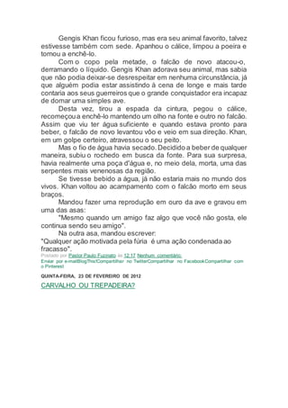 Gengis Khan ficou furioso, mas era seu animal favorito, talvez
estivesse também com sede. Apanhou o cálice, limpou a poeira e
tornou a enchê-lo.
Com o copo pela metade, o falcão de novo atacou-o,
derramando o líquido. Gengis Khan adorava seu animal, mas sabia
que não podia deixar-se desrespeitar em nenhuma circunstância, já
que alguém podia estar assistindo à cena de longe e mais tarde
contaria aos seus guerreiros que o grande conquistador era incapaz
de domar uma simples ave.
Desta vez, tirou a espada da cintura, pegou o cálice,
recomeçoua enchê-lo mantendo um olho na fonte e outro no falcão.
Assim que viu ter água suficiente e quando estava pronto para
beber, o falcão de novo levantou vôo e veio em sua direção. Khan,
em um golpe certeiro, atravessou o seu peito.
Mas o fio de água havia secado.Decidido a beber de qualquer
maneira, subiu o rochedo em busca da fonte. Para sua surpresa,
havia realmente uma poça d'água e, no meio dela, morta, uma das
serpentes mais venenosas da região.
Se tivesse bebido a água, já não estaria mais no mundo dos
vivos. Khan voltou ao acampamento com o falcão morto em seus
braços.
Mandou fazer uma reprodução em ouro da ave e gravou em
uma das asas:
"Mesmo quando um amigo faz algo que você não gosta, ele
continua sendo seu amigo".
Na outra asa, mandou escrever:
"Qualquer ação motivada pela fúria é uma ação condenada ao
fracasso".
Postado por Pastor Paulo Fuzinato às 12:17 Nenhum comentário:
Enviar por e-mailBlogThis!Compartilhar no TwitterCompartilhar no FacebookCompartilhar com
o Pinterest
QUINTA-FEIRA, 23 DE FEVEREIRO DE 2012
CARVALHO OU TREPADEIRA?
 