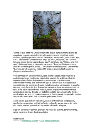 “Conta-se que certa vez um velho carvalho estava tranqüilamente planta-do
quando de repente, no ponto mais alto, apareceu uma trepadeira muito
exaltada, que logo puxou conversa: “boa tarde, seu carvalho, como é alto aqui,
não?” “realmente é uma bela vista daqui de cima”, respondeu ele. “Quanto
tempo o senhor demorou pra chegar aqui?”, continuou ela. “Ahhh... uns 150
anos”. Muito admirada, a trepadeira exclamou: “Tudo isso? Pois eu cheguei
aqui em cima em apenas 3 dias...”. O carvalho então respondeu calmamente:
“É, minha cara trepadeira... nesses 150 anos eu já vi muitas trepadeiras
chegarem aqui em cima...”.
Você conhece um carvalho? Pois é, essa árvore é usada pelos botânicos e
geólogos como um medidor de catástrofes naturais do ambiente. Quando
querem saber o índice de temporais e tempestades ocorridas numa
determinada floresta, eles o observam pois é a árvore que mais absorve as
conseqüências de temporais. Quanto mais temporais e tempestades o carvalho
enfrenta, mais forte ele fica! Suas raízes naturalmente se aprofundam mais na
terra e seu caule se torna mais robusto, sendo impossível uma tempestade
arrancá-lo do solo ou derrubá-lo! Cada tempestade para um carvalho é mais
um desafio a ser vencido e não uma ameaça! Numa grande tempestade, muitas
árvores são arrancadas, mas o carvalho permanece firme!
Assim são os que confiam no Senhor, quando enfrentam as tempestades,
aprofundam suas raizes no Espirito Santo, mil cairão ao seu lado e dez mil a
sua direita, mas os que confiam no Senhor não serão atingidos.
Seja um carvalho do Senhor, plantado na unção do Espirito, testemunhando,
antes, durante e depois das tempestades.
Pastor Paulo.
Postado por Pastor Paulo Fuzinato às 17:59 Nenhum comentário:
 