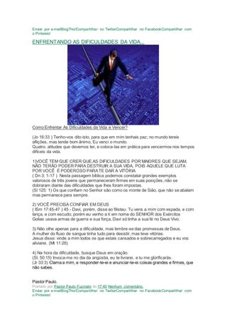 Enviar por e-mailBlogThis!Compartilhar no TwitterCompartilhar no FacebookCompartilhar com
o Pinterest
ENFRENTANDO AS DIFICULDADES DA VIDA...
Como Enfrentar As Dificuldades da Vida e Vencer?
(Jo 16:33 ) Tenho-vos dito isto, para que em mim tenhais paz; no mundo tereis
aflições, mas tende bom ânimo, Eu venci o mundo.
Quatro. atitudes que devemos ter, e coloca-las em prática para vencermos nos tempos
difíceis da vida.
1)VOCÊ TEM QUE CRER QUE AS DIFICULDADES POR MAIORES QUE SEJAM,
NÃO TERÃO PODER PARA DESTRUIR A SUA VIDA, POIS AQUELE QUE LUTA
POR VOCÊ É PODEROSO PARATE DAR A VITÓRIA
( Dn 3: 1-17 ) Nesta passagem bíblica podemos constatar grandes exemplos
valorosos de três jovens que permaneceram firmes em suas posições, não se
dobraram diante das dificuldades que lhes foram impostas.
(Sl 125: 1) Os que confiam no Senhor são como os monte de Sião, que não se abalam
mas permanece para sempre.
2) VOCÊ PRECISA CONFIAR EM DEUS
( ISm 17:45-47 ) 45 - Davi, porém, disse ao filisteu: Tu vens a mim com espada, e com
lança, e com escudo; porém eu venho a ti em nome do SENHOR dos Exércitos
Golias usava armas de guerra e sua força, Davi só tinha a sua fé no Deus Vivo.
3) Não olhe apenas para a dificuldade, mas lembre-se das promessas de Deus.
A mulher do fluxo de sangue tinha tudo para desistir, mas teve vitórias.
Jesus disse: vinde a mim todos os que estais cansados e sobrecarregados e eu vos
aliviarei. (Mt 11:28)
4) Na hora da dificuldade, busque Deus em oração.
(Sl. 50:15) Invoca-me no dia da angústia, eu te livrarei, e tu me glorificarás.
(Jr 33:3) Clama a mim, e responder-te-ei e anunciar-te-ei coisas grandes e firmes, que
não sabes.
Pastor Paulo.
Postado por Pastor Paulo Fuzinato às 17:40 Nenhum comentário:
Enviar por e-mailBlogThis!Compartilhar no TwitterCompartilhar no FacebookCompartilhar com
o Pinterest
 