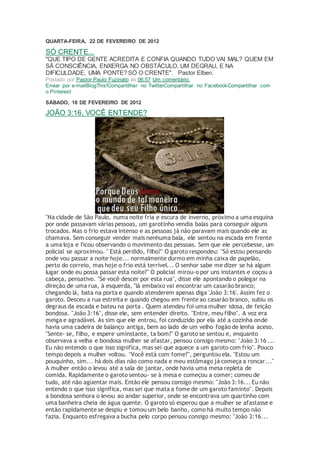 QUARTA-FEIRA, 22 DE FEVEREIRO DE 2012
SÓ CRENTE...
"QUE TIPO DE GENTE ACREDITA E CONFIA QUANDO TUDO VAI MAL? QUEM EM
SÃ CONSCIÊNCIA, ENXERGA NO OBSTÁCULO, UM DEGRAU, E NA
DIFICULDADE, UMA PONTE? SÓ O CRENTE". Pastor Elben.
Postado por Pastor Paulo Fuzinato às 06:57 Um comentário:
Enviar por e-mailBlogThis!Compartilhar no TwitterCompartilhar no FacebookCompartilhar com
o Pinterest
SÁBADO, 18 DE FEVEREIRO DE 2012
JOÃO 3:16, VOCÊ ENTENDE?
"Na cidade de São Paulo, numa noite fria e escura de inverno, próximo a uma esquina
por onde passavam várias pessoas, um garotinho vendia balas para conseguir alguns
trocados. Mas o frio estava intenso e as pessoas já não paravam mais quando ele as
chamava. Sem conseguir vender mais nenhuma bala, ele sentou na escada em frente
a uma loja e ficou observando o movimento das pessoas. Sem que ele percebesse, um
policial se aproximou. " Está perdido, filho?" O garoto respondeu: "Só estou pensando
onde vou passar a noite hoje... normalmente durmo em minha caixa de papelão,
perto do correio, mas hoje o frio está terrível... O senhor sabe me dizer se há algum
lugar onde eu possa passar esta noite?" O policial mirou-o por uns instantes e coçou a
cabeça, pensativo. "Se você descer por esta rua", disse ele apontando o polegar na
direção de uma rua, à esquerda, "lá embaixo vai encontrar um casarão branco;
chegando lá, bata na porta e quando atenderem apenas diga 'João 3:16'. Assim fez o
garoto. Desceu a rua estreita e quando chegou em frente ao casarão branco, subiu os
degraus da escada e bateu na porta . Quem atendeu foi uma mulher idosa, de feição
bondosa. "João 3:16", disse ele, sem entender direito. "Entre, meu filho". A voz era
meiga e agradável. As sim que ele entrou, foi conduzido por ela até a cozinha onde
havia uma cadeira de balanço antiga, bem ao lado de um velho fogão de lenha aceso.
"Sente- se, filho, e espere uminstante, ta bom?" O garoto se sentou e, enquanto
observava a velha e bondosa mulher se afastar, pensou consigo mesmo: "João 3:16 ...
Eu não entendo o que isso significa, mas sei que aquece a um garoto com frio". Pouco
tempo depois a mulher voltou. "Você está com fome?", perguntou ela. "Estou um
pouquinho, sim... há dois dias não como nada e meu estômago já começa a roncar..."
A mulher então o levou até a sala de jantar, onde havia uma mesa repleta de
comida. Rapidamente o garoto sentou- se à mesa e começou a comer; comeu de
tudo, até não agüentar mais. Então ele pensou consigo mesmo: "João 3:16... Eu não
entendo o que isso significa, mas sei que mata a fome de um garoto faminto". Depois
a bondosa senhora o levou ao andar superior, onde se encontrava um quartinho com
uma banheira cheia de água quente. O garoto só esperou que a mulher se afastasse e
então rapidamente se despiu e tomou um belo banho, como há muito tempo não
fazia. Enquanto esfregava a bucha pelo corpo pensou consigo mesmo: "João 3:16...
 