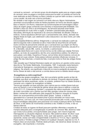 carneval ou carnaval – um terceiro grupo de etmologistas apela para as origens pagãs
do carnaval: entre os gregos e romanos costumava-se exibir um préstito em forma de
nave dedicada ao deus Dionísio ou Baco, préstito ao qual em latim se dava o nome de
currus navalis: de onde vem a forma carnavale.1
Na verdade a real origem do carnaval é um tanto obscura. Alguns historiadores
assentam sua procedência sobre as festas populares em honra aos deuses pagãos
Baco e Saturno. Em Roma, realizavam-se comemorações em homenagem a Baco
(deus de origem grega conhecido como Dionísio e responsável pela fertilidade. Era
também o deus do vinho e da embriaguez). As famosas bacanais eram festas
acompanhadas de muito vinho e orgias, e também caracterizadas pela alegria
descabida, eliminação da repressão e da censura e liberdade de atitudes críticas e
eróticas. Outros estudiosos afirmam que o carnaval tenha sido, talvez, derivado das
alegres festas do Egito, que celebravam culto à deusa Isís e ao deus Osíris, por volta
de 2000 a.C.
A Enciclopédia Britânnica afirma: Antigamente o carnaval era realizado a partir da
décima segunda noite e estendia-se até a meia-noite da terça-feira de carnaval2.
Outra corrente de pensamento entende que o carnaval teve sua origem em Roma.
Enquanto alguns papas lutaram para acabar com esta festa (Clemente, séculos IX e
XI, e Benedito, século XIII), outros, no entanto, a patrocinavam.
A ligação desta festa com o povo romano tornou-se tão sólida que a Igreja Romana
preferiu, ao invés de suspendê-la, dar-lhe uma característica católica. Ao olharmos
para países como Itália, Espanha e França, vemos fortes denominadores comuns do
carnaval em suas culturas. Estes países sofreram grandes influências romanas. O
antigo Rei das Saturnais, o mestre da folia, é sempre morto no final das antigas festas
pagãs.
Vale ressaltar que O festival Dionisíaco expõe em seu tema um grande contra-senso,
descrito na The Grolier Multimedia. Enciclopédia, 1997: A adoração neste festival é
chamada de Sparagmos, caracterizada por orgias, êxtase e fervor ou entusiasmo
religioso. No entanto, seu significado é descrito no mesmo parágrafo da seguinte
forma: Deixar de lado a vida animal, a comida dessa carne e a bebida desse sangue.
Evangelismo ou retiro espiritual?
A maioria das igrejas evangélicas, hoje, tem sua própria opinião quanto ao tipo de
atividade que deve ser realizada no período do carnaval. Enquanto algumas igrejas
participam de retiros espirituais, outras, no entanto, preferem ficar na cidade durante o
carnaval com o objetivo de evangelizar os foliões.
Temos que respeitar as duas posições, pois cremos que os cristãos fazem tudo por
amor ao Senhor e com a intenção de ganhar almas para Jesus e edificar o corpo de
Cristo (Cl 3.17). Entendemos, também, o propósito dos retiros espirituais: momentos
de maior comunhão com o Senhor que tem feito grandes coisas em nossas vidas.
Muitos crentes têm sido edificados pela pregação da Palavra e atuação do Espírito
Santo nos acampamentos promovidos pelas igrejas. Todavia, a visão de
aproveitarmos o carnaval para testemunhar é pouco difundida em nosso meio.
Entendemos, com isso, que, em meio à pressão provocada pelo mundo, a igreja deve
buscar estratégias adequadas para posicionar-se à estas mudanças dentro da Palavra
de Deus, e não dentro de movimentos contrários a ela. A Bíblia é a fonte, e não os
fatores externos.
Cristãos de todos os lugares do Brasil possuem opiniões diferentes a respeito da
maneira adequada para a evangelização no período do carnaval. Mas devemos notar
que Cristo nunca perdeu uma oportunidade para pregar, nem mesmo fugia das
interrogações ou situações religiosas da época. Não podemos deixar de olhar o que
está escrito na Bíblia: Prega a palavra, insta, quer seja oportuno, quer não, corrige,
repreende, exorta com toda a longanimidade e doutrina (2 Tm 4.2). Aqui o apóstolo
Paulo exorta a Timóteo a pregar a Palavra em qualquer situação, seja boa ou má. A
Palavra deve ser anunciada. Partindo deste princípio, não devemos deixar de levar o
evangelho, não importando o momento.
 