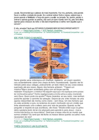 cavalo. Recomendei que cuidasse do mais importante. Faz-me, portanto, este grande
favor e verifica o estado do cavalo. Se o animal estiver forte e viçoso, saberei que o
jovem aprecia a fidelidade e força de quem o auxilia na jornada. Se, porém, perder o
animal e apenas guardar as pedras, não será um bom marido nem rei, pois terá olhos
apenas para o tesouro do reino e não dará importância à rainha nem àqueles que o
servem".
E nós, amados? Será que ESTAMOS CUIDANDO BEM DO MAIS IMPORTANTE???
Postado por Pastor Paulo Fuzinato às 18:51 Nenhum comentário:
Enviar por e-mailBlogThis!Compartilhar no TwitterCompartilhar no FacebookCompartilhar com
o Pinterest
IDE POR TODO O MUNDO...
Numa grande usina siderúrgica em Sheffield, Inglaterra, um jovem operário
caiu acidentalmente sobre uma chapa de ferro incandescente. Quando ele foi
retirado pelos seus colegas, praticamente um lado inteiro do seu corpo estava
queimado até aos ossos. Alguns dos homens gritaram: "Tragam um
médico!"Mas o jovem acidentado gritou com as forças que lhe
restavam:"Esqueçam o médico! Há alguém aqui que me explique como posso
ter minha alma salva? Tenho negligenciado a minha alma e estou morrendo
sem Deus. Quem pode me ajudar?" Havia trezentos ao seu redor, mas nenhum
podia lhe apontar o caminho da salvação. Depois de uns vinte minutos de uma
agonia indescritível ele morreu como vivera - sem Deus. Um dos homens que
viu este acidente e ouviu os reclamos do jovem moribundo era um cristão que
tinha abandonado a fé e voltara para uma vida de pecados. Quando eu lhe
perguntei a respeito do que aconteceu, ele disse: "Desde então ouço os gritos
dele e gostaria tanto de ter-me abaixado para apontá-lo para Jesus - mas a
minha vida fechou os meus lábios". Será que a nossa vida diz ao mundo que
somos cristãos? Ou será que ela fecha os nossos lábios quando os outros mais
necessitam de nós?
Postado por Pastor Paulo Fuzinato às 18:20 Nenhum comentário:
Enviar por e-mailBlogThis!Compartilhar no TwitterCompartilhar no FacebookCompartilhar com
o Pinterest
TRÊS CEGOS E UM ELEFANTE.
 