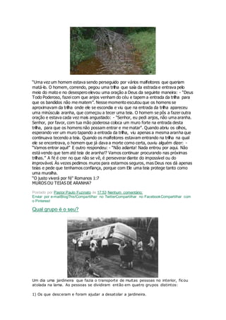 “Uma vez um homem estava sendo perseguido por vários malfeitores que queriam
matá-lo. O homem, correndo, pegou uma trilha que saía da estrada e entrava pelo
meio do mato e no desespero elevou uma oração a Deus da seguinte maneira: - “Deus
Todo Poderoso, fazei com que anjos venham do céu e tapem a entrada da trilha para
que os bandidos não me matem”. Nesse momento escutou que os homens se
aproximavam da trilha onde ele se escondia e viu que na entrada da trilha apareceu
uma minúscula aranha, que começou a tecer uma teia. O homem se pôs a fazer outra
oração e estava cada vez mais angustiado: - "Senhor, eu pedi anjos, não uma aranha.
Senhor, por favor, com tua mão poderosa coloca um muro forte na entrada desta
trilha, para que os homens não possam entrar e me matar". Quando abriu os olhos,
esperando ver um muro tapando a entrada da trilha, viu apenas a mesma aranha que
continuava tecendo a teia. Quando os malfeitores estavam entrando na trilha na qual
ele se encontrava, o homem que já dava a morte como certa, ouviu alguém dizer: -
“Vamos entrar aqui!” E outro respondeu: - “Não adianta! Nada entrou por aqui. Não
está vendo que tem até teia de aranha!? Vamos continuar procurando nas próximas
trilhas.” A fé é crer no que não se vê, é perseverar diante do impossível ou do
improvável. Às vezes pedimos muros para estarmos seguros, mas Deus nos dá apenas
teias e pede que tenhamos confiança, porque com Ele uma teia protege tanto como
uma muralha.
“O justo viverá por fé" Romanos 1:7
MUROS OU TEIAS DE ARANHA?
Postado por Pastor Paulo Fuzinato às 17:53 Nenhum comentário:
Enviar por e-mailBlogThis!Compartilhar no TwitterCompartilhar no FacebookCompartilhar com
o Pinterest
Qual grupo é o seu?
Um dia uma jardineira que fazia o transporte de muitas pessoas no interior, ficou
atolada na lama. As pessoas se dividiram então em quatro grupos distintos:
1) Os que desceram e foram ajudar a desatolar a jardineira.
 