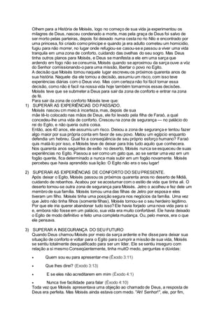 Olhem para a História de Moisés, logo no começo de sua vida ja experimentou os
milagres de Deus, nasceu condenado a morte, mas pela graça de Deus foi salvo de
ser morto pelas parteiras, depois foi deixado numa cesta no rio Nilo e encontrado por
uma princesa, foi criado como principe e quando ja era adulto cometeu um homicidio,
fugiu para não morrer, no lugar onde refugiou-se casou-se e passou a viver uma vida
tranquila em uma zona de conforto, cuidando das ovelhas do seu sogro. Mas Deus
tinha outros planos para Moisés, e Deus se manifesta a ele em uma sarça que
ardendo em fogo não se consumia, Moisés quando se aproximou da sarça ouve a vóz
do Senhor comissionando-o para uma missão, libertar o povo no Egito.
A decisão que Moisés tomou naquele lugar escreveu os próximos quarenta anos de
sua história. Naquele dia ele tomou a decisão, assumiu um risco, com isso teve
experièncias diárias com o Deus vivo. Mas com certeza não foi fácil tomar essa
decisão, como não é facil na nossa vida hoje também tomarmos essas decisões.
Moisés teve que se submeter a Deus para sair da zona de conforto e entrar na zona
de fé.
Para sair da zona de conforto Moisés teve que:
1) SUPERAR AS EXPERIÊNCIAS DO PASSADO.
Moisés nasceu cm meio à incerteza, mas, depois de sua
mãe tê-lo colocado nas mãos de Deus, ele foi levado pela filha de Faraó, a qual
concedeu-lhe uma vida de conforto. Cresceu na zona de segurança — no palácio do
rei do Egito, e não queria outra coisa.
Então, aos 40 anos, ele assumiu um risco. Deixou a zona de segurança e tentou fazer
algo maior por sua própria conta em favor de seu povo. Matou um egípcio enquanto
defendia um hebreu. Qual foi a conseqüência de seu próprio esforço humano? Faraó
quis matá-lo por isso, e Moisés teve de deixar para trás tudo aquilo que conhecera.
Nos quarenta anos seguintes de exílio no deserto, Moisés nunca se esqueceu de suas
experiências no Egito. Passou a ser como um gato que, ao se sentar uma vez em um
fogão quente, fica determinado a nunca mais subir em um fogão novamente. Moisés
percebeu que havia aprendido sua lição: O Egito não era o seu lugar!
2) SUPERAR AS EXPERIÊNCIAS DE CONFORTO DO SEUPRESENTE.
Após deixar o Egito, Moisés passou os próximos quarenta anos no deserto de Midiã,
cuidando de rebanhos. Acabou por se acostumar com o estilo de vida que tinha ali. O
deserto tornou-se outra zona de segurança para Moisés. Jetro o acolheu e fez dele um
membro de sua família. Moisés tomou uma das filhas de Jetro por esposa e eles
tiveram um filho. Moisés tinha uma posição segura nos negócios da família. Uma vez
que Jetro não tinha filhos (somente filhas), Moisés tornou-se o seu herdeiro legítimo.
Por que ele iria querer abandonar tudo isso? Ele havia forjado uma nova vida para si
e, embora não fosse em um palácio, sua vida era muito confortável. Ele havia deixado
o Egito de modo definitivo e feito uma completa mudança. Ou, pelo menos, era o que
ele pensava.
3) SUPERAR A INSEGURANÇA DO SEU FUTURO
Quando Deus chamou Moisés por meio da sarça ardente e lhe disse para deixar sua
situação de conforto e voltar para o Egito para cumprir a missão de sua vida, Moisés
se sentiu totalmente desqualificado para ser um líder. Ele se sentiu inseguro com
relação a si mesmo Conseqüentemente, tinha muitO medo, perguntas e dúvidas:
 Quem sou eu para apresentar-me (Êxodo 3:11)
 Que lhes direi? (Exodo 3:13)
 E se eles não acreditarem em mim (Éxodo 4:1)
 Nunca tive facilidade para falar (Éxodo 4:10)
Toda vez que Moisés apresentava uma objeção ao chamado de Deus, a resposta de
Deus era perfeita. Mas Moisés ainda estava com medo. "Ah! Senhor!", ele, por fim,
 