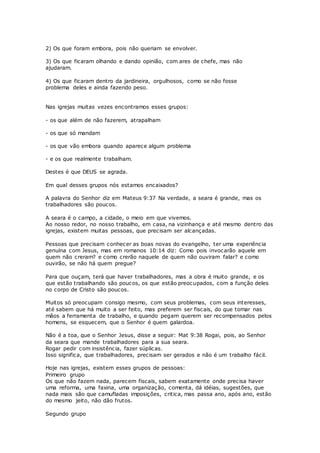 2) Os que foram embora, pois não queriam se envolver.
3) Os que ficaram olhando e dando opinião, com ares de chefe, mas não
ajudaram.
4) Os que ficaram dentro da jardineira, orgulhosos, como se não fosse
problema deles e ainda fazendo peso.
Nas igrejas muitas vezes encontramos esses grupos:
- os que além de não fazerem, atrapalham
- os que só mandam
- os que vão embora quando aparece algum problema
- e os que realmente trabalham.
Destes é que DEUS se agrada.
Em qual desses grupos nós estamos encaixados?
A palavra do Senhor diz em Mateus 9:37 Na verdade, a seara é grande, mas os
trabalhadores são poucos.
A seara é o campo, a cidade, o meio em que vivemos.
Ao nosso redor, no nosso trabalho, em casa, na vizinhança e até mesmo dentro das
igrejas, existem muitas pessoas, que precisam ser alcançadas.
Pessoas que precisam conhecer as boas novas do evangelho, ter uma experiência
genuína com Jesus, mas em romanos 10:14 diz: Como pois invocarão aquele em
quem não creram? e como crerão naquele de quem não ouviram falar? e como
ouvirão, se não há quem pregue?
Para que ouçam, terá que haver trabalhadores, mas a obra é muito grande, e os
que estão trabalhando são poucos, os que estão preocupados, com a função deles
no corpo de Cristo são poucos.
Muitos só preocupam consigo mesmo, com seus problemas, com seus interesses,
até sabem que há muito a ser feito, mas preferem ser fiscais, do que tomar nas
mãos a ferramenta de trabalho, e quando pegam querem ser recompensados pelos
homens, se esquecem, que o Senhor é quem galardoa.
Não é a toa, que o Senhor Jesus, disse a seguir: Mat 9:38 Rogai, pois, ao Senhor
da seara que mande trabalhadores para a sua seara.
Rogar pedir com insistência, fazer súplicas.
Isso significa, que trabalhadores, precisam ser gerados e não é um trabalho fácil.
Hoje nas igrejas, existem esses grupos de pessoas:
Primeiro grupo
Os que não fazem nada, parecem fiscais, sabem exatamente onde precisa haver
uma reforma, uma faxina, uma organização, comenta, dá idéias, sugestões, que
nada mais são que camufladas imposições, critica, mas passa ano, após ano, estão
do mesmo jeito, não dão frutos.
Segundo grupo
 