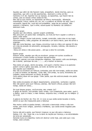 Aquelas que além de não fazerem nada, atrapalham, dando brechas, para as
raposinhas, que vêm e se não apanharmos, destroem a vinha em flor.
Cantares 2:15 diz: Apanhai-nos as raposas, as raposinhas, que fazem mal às
vinhas; pois as nossas vinhas estão em flor.
Eles são os que trazem, as raposinhas da fofoca, murmuração, difamação,
insatisfação, crítica, calúnia etc, etc, etc. e a palavra do Senhor diz aqui, que é
necessário, agarrá-las, caçá-las com armadilhas, pega-las de surpresa, elas
esperam o momento, que a vinha, estará quase no momento da colheita e
destroem tudo.
Terceiro grupo
Aquelas que vão embora, quando surgem problemas.
Elas procuram um pasto mais verdejante, ao invés de ficar e ajudar a cultivar o
pasto, onde estão.
Querem chegar e achar tudo pronto, templo construído, cada coisa no seu lugar,
estacionamento, telão, programa de televisão e um banco macio, para ela sentar e
engordar.
Não são como Neemias, que chegou, encontrou tudo no chão e em apenas 52 dias,
em cima da pressão do adversário, perseguição, recados, calúnias, não desistiu e
respondeu:
-Estou em obras e não posso parar... até que a obra foi concluída.
Quarto grupo
Existem ainda, aqueles que não se envolvem ,porque em outras ocasiões se
envolveram e foram feridos ou ficaram decepcionados.
Cumprem apenas com suas obrigações religiosas, tipo assistir culto aos domingos,
dar o dízimo, participar da ceia ............ah, e lustrar os bancos.
Mas existe um grupo, dentro da igreja, com quem o Senhor Jesus e os pastores
podem contar e glória seja dada, ao nome do Senhor por eles.
São aqueles que trabalham.
Eles não se envolvem em fofocas, contendas, pois não tem tempo, estão em obras
e como os homens de Neemias, numa mão, tem armas, na outra, ferramenta de
trabalho, esses restauram os muros da igreja.
Certo pastor disse em sua igreja:-“Uma pedra, que não está encaixada vira pedra
de tropeço.”
Eles estão encaixados em algum departamento, produzindo, sonhando e agindo.
Eles não param para ouvir fofocas, calúnias, não fazem críticas, porque não tem
tempo, estão em obras...
Em qual desses grupos, você encaixa, meu amado (a)?
A igreja do Senhor, tem perdido muito tempo, com competição, para saber, qual é
a melhor, qual é a maior, a mais famosa, enquanto isso, o mundo jaz no maligno (I
JO 5:19)
A palavra do Senhor diz: Prov 24: 11 Livra os que estão sendo levados à morte,
detém os que vão tropeçando para a matança
Mas muitos estão ocupados demais, criticando e destruindo vinhas e não tem
tempo, para livrar amigos, parentes e familiares, que estão sendo tragados pelo
adversário.
Outros são até a pedra, que fizeram tropeçar, os que vão para a matança.
Salmos 2:8 - Diz: Pede-me, e eu te darei as nações por herança, e as extremidades
da terra por possessão.
Satanás nunca se empenhou tanto em destruir como hoje, pois sabe que o seu
tempo, está contado.
 