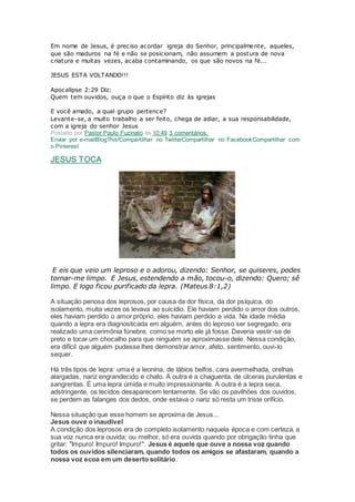 Em nome de Jesus, é preciso acordar igreja do Senhor, principalmente, aqueles,
que são maduros na fé e não se posicionam, não assumem a postura de nova
criatura e muitas vezes, acaba contaminando, os que são novos na fé...
JESUS ESTA VOLTANDO!!!
Apocalipse 2:29 Diz:
Quem tem ouvidos, ouça o que o Espírito diz às igrejas
E você amado, a qual grupo pertence?
Levante-se, a muito trabalho a ser feito, chega de adiar, a sua responsabilidade,
com a igreja do senhor Jesus
Postado por Pastor Paulo Fuzinato às 10:49 3 comentários:
Enviar por e-mailBlogThis!Compartilhar no TwitterCompartilhar no FacebookCompartilhar com
o Pinterest
JESUS TOCA
E eis que veio um leproso e o adorou, dizendo: Senhor, se quiseres, podes
tornar-me limpo. E Jesus, estendendo a mão, tocou-o, dizendo: Quero; sê
limpo. E logo ficou purificado da lepra. (Mateus 8:1,2)
A situação penosa dos leprosos, por causa da dor física, da dor psíquica, do
isolamento, muita vezes os levava ao suicídio. Ele haviam perdido o amor dos outros,
eles haviam perdido o amor próprio, eles haviam perdido a vida. Na idade média
quando a lepra era diagnosticada em alguém, antes do leproso ser segregado, era
realizado uma cerimônia fúnebre, como se morto ele já fosse. Deveria vestir-se de
preto e tocar um chocalho para que ninguém se aproximasse dele. Nessa condição,
era difícil que alguém pudesse lhes demonstrar amor, afeto, sentimento, ouvi-lo
sequer.
Há três tipos de lepra: uma é a leonina, de lábios belfos, cara avermelhada, orelhas
alargadas, nariz engrandecido e chato. A outra é a chaguenta, de úlceras purulentas e
sangrentas. É uma lepra úmida e muito impressionante. A outra é a lepra seca,
adstringente, os tecidos desaparecem lentamente. Se vão os pavilhões dos ouvidos,
se perdem as falanges dos dedos, onde estava o nariz só resta um triste orifício.
Nessa situação que esse homem se aproxima de Jesus...
Jesus ouve o inaudível
A condição dos leprosos era de completo isolamento naquela época e com certeza, a
sua voz nunca era ouvida; ou melhor, só era ouvida quando por obrigação tinha que
gritar: "Impuro! Impuro! Impuro!". Jesus é aquele que ouve a nossa voz quando
todos os ouvidos silenciaram, quando todos os amigos se afastaram, quando a
nossa voz ecoa em um deserto solitário.
 