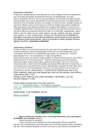 Jesus toca o intocável
A aparência desfigurada de muito leprosos, às vezes chega ao limite da repugnância,
por causa das ulcerações, da perda de membros, da desfiguração do rosto.
Para a sociedade, ele era o lixo humano que deveria ser colocado em algum terreno
fora da cidade, para que ali apodrecesse e se decompusesse em uma agonia lenta e
torturante. Era um farrapo humano, um andrajo, um resto de quem ninguém ousava se
aproximar. Muitas vezes é assim que nos sentimos, desfigurados pelas mazelas da
vida, enganados pelas falsas amizades, encurralados pela solidão no meio de uma
multidão. Aquele homem, mais do que uma cura física, ele precisava de uma cura na
sua alma. Não era necessário Jesus tocar nele, (E o centurião, respondendo, disse:
Senhor, não sou digno de que entres debaixo do meu telhado, mas dize somente
uma palavra, e o meu criado sarará, Mateus 8:8) Foi assim com o centurião da
passagem, mas Jesus vê muito além da aparência, quanto tempo já havia decorrido
que ninguém tocava nesse homem, Jesus cura primeiro o interior daquele homem e
depois o seu físico. Jesus toca o intocável.
Jesus ama o inamável
O texto de Marcos é concludente quando diz que cheio de compaixão Jesus o tocou.
A palavra hebraica (hamal) e grega (splanchnisomai), às vezes traduzidas como
“compaixão” também têm um significado mais amplo, “ser amado por”, “mostrar
preocupação com”, “ser compassivos,” e “agir com gentileza.”
Quem poderia amar um leproso? Quem poderia me amar da forma que eu sou? Quem
poderia te amar da forma que você é? Usamos mascaras para sermos amados,
colocamos capas sobre a nossa lepra, para sermos aceitos, mas com o tempo as
mascaras caem, o cheiro da carne apodrecida da lepra fala mais alto na nossa vida, e
no momento que mais precisamos somos, abandonados, deixados de lado. Mas Jesus
nos ama com um amor inimaginável, Ele quer curar nossa alma e nosso corpo, só
precisamos ir até ele. (Deus amou o mundo de tal maneira que deu o seu
Filho unigênito, para que todo aquele que nele crê não pereça, mas tenha a
vida eterna.João 3:16)
(Vinde a mim, todos os que estais cansados e oprimidos, e eu vos
aliviarei.Mateus 11:28).
Pastor Paulo fuzinato Deus Vivo são Lourenço.
Postado por Pastor Paulo Fuzinato às 03:35 Nenhum comentário:
Enviar por e-mailBlogThis!Compartilhar no TwitterCompartilhar no FacebookCompartilhar com
o Pinterest
QUINTA-FEIRA, 16 DE FEVEREIRO DE 2012
Navio ou peixe?
Mas eu te oferecerei sacrifício com a voz do agradecimento; o que votei pagarei;
do SENHOR vem a salvação. Jn 2; 9
Iremos de navio ou de peixe?
Jonas começou o seu chamado de forma desastrosa. Ele era orgulhoso,
egoísta, não misericordioso, pois não queria que os ninivitas fossem salvos, acreditava
que ele mesmo poderia designar um novo rumo para si, sem demais conseqüências.
 