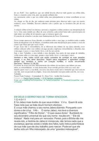 do seu Rabi”. Isso significava que um talmid deveria observar tudo quanto seu rabino dizia,
fazia e a maneira como vivia, pois sua grande ambição não
era meramente saber o que seu rabino sabia, mas principalmente se tornar semelhante ao seu
rabino.
Ao chegar ao fim do dia, por andarem muito próximo para observar tudo o que seu mestre
realizava, esses Talmidim, ficavam cobertos com a poeira que se levantava dos pés do seu
mestre.
A relação rabino-talmid era intensa e pessoal, e enquanto o rabino ensinava sua interpretação da
Lei e vivia como modelo aos olhos de seus talmidim, cada talmid fazia todo o possível para em
tudo imitar seu rabino de tal maneira a que se tornasse igual a ele.
O conceito de talmidim é um dos mais fundamentais do Novo Testamento.
Nesse tempo apareceu Jesus dizendo, eu também tenho o meu jugo, eu também tenho a minha
forma de interpretar a lei de Moisés, eu também tenho uma interpretação para ensinar a vocês de
como é que Deus quer que vocês vivam.
O que Jesus fala é extraordinário, ele se diferencia dos rabinos da sua época dizendo, esses
rabinos colocam sobre seus ombros um jugo pesado, exigências extraordinárias e absurdas, mas
o meu jugo é suave e o meu fardo é leve, e ele faz um convite.
Seja o meu Talmidim, o meu talmidi, o meu discípulo, faça parte do meu grupo de talmidim,
venha tomar sobre si o meu jugo, porque o meu fardo é leve e o meu jugo é suave.
Venham a mim, todos vocês que estão cansados de carregar as suas pesadas
cargas, e eu lhes darei descanso. "Sejam meus seguidores e aprendam comigo
porque sou bondoso e tenho um coração humilde; e vocês encontrarão
descanso." Mateus 11:28,29)
O convite de Jesus está feito, diferentemente dos rabinos de sua época, que tinham em suas
mãos, os extraordinários, os mais destacados,Jesus convida pessoas como eu e você, não
importa quem você é, a sua idade, seu sexo, sua classe social, nem o momento que você está em
sua vida, nem seu passado ou religião, Jesus está chamando você para andar com Ele, ser o seu
Talmidim.
Pastor:Paulo Fuzinato - Comunidade Ev. Deus Vivo - Jardim São Lourenço.
Postado por Pastor Paulo Fuzinato às 07:32 Nenhum comentário:
Enviar por e-mailBlogThis!Compartilhar no TwitterCompartilhar no FacebookCompartilhar com
o Pinterest
EM DEUS O DERROTADO SE TORNA VENCEDOR.
1 Cr 4:9-11
E foi Jabez mais ilustre do que seus irmãos: V.4 a. Quem lê esta
frase nota que se trata deum homem vitorioso.
E a sua mãe chamou o seu nome Jabes dizendo: Porquanto com
dores o dei á luz . V4b - O nome Jabez, nos leva a diversos
significados:“ Filho de Dores”,“ O que causa dores” Buckland,no
seu dicionário universal diz que seu nome resulta em : “ Ele dá
tristeza”. Nada mal para um vencedor.Penso,pois a Bíblia não me
revela isto, a história de Jabez é minúscula, não temos nada que a
esclareça,apenas existe o relato dos fatos,tudo indica pela tristeza
de sua mãe que ele deu trabalho para nascer. Pode ser que ele
tenha sido um filho indesejado,de uma “gravidez indesejável”,
 
