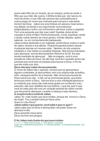quem sabe filho de um incesto, de um estupro,pode ser ainda o
filho que sua mãe não queria. A Bíblia revela que ele nasceu no
meio de dores,e sua mãe não pensou nas conseqüências e
colocoulogo um nome que marcaria para sempre a vida deste
homem de Deus. Jabez era uma tristeza em pessoa.Qual seria a
sua atitude se desde o seu nascimento você estivesse
estigmatizado a sofrer,ser sofrimento e até levar outros a angústia.
Tem uma pergunta que não quer calar! Quantas dores tenho
causado a meus irmãos? Dores financeiras, moral, espiritual, carnal
e tantas outras através de meus gestos,minhas atitudes, ações,
palavras ou um comportamento inadequado.
Jabez estava destinado a ser maldição, porém Deus mudou a sorte
de Jabez, devido a sua atitude. Pequenos gestospodem causar
mudanças eternas em nossas vidas. Nenhum de nós estamos
rotulados a viver tristes ou espalhar tristezas. Nós fomos chamados
para abençoar, somos abençoadores:Números 23:20 Eis que
recebimandado de abençoar; . Não se engane, você é uma
benção na mãos de Deus. Se até hoje você tem causado dores nas
pessoas que você ama se prepare para buscar a Deus, a fim de
que ele mude sua vida.
Deus não quer saber do seu passado.
O nome de Jabez não o ajudava, sempre que se apresentava
alguém contestaria, já desconfiava, nem sua própria mãe acreditou
nele, carregava dentro de si traumas. Não vemos promessas de
Deus sobre sua vida, a não ser as promessas gerais, que todos
temos por servir a Deus. Isto me leva a uma meditação gloriosa e
eu entendo que Jesus não está preocupado em conhecero meu
passado,não quer detalhes de sua história, o que ele quer é que
você se volte para ele com um coração sedento de vitória crendo
que ele pode te abençoar. Levante a cabeça e seja vitorioso.
A oraçãomuda a sorte de Jabez.
Jabez, foi mais ilustre que seus irmãos, porque ele invocou o Deus
de Israel. Fez o pedido certo ao Deus certo.
Quem é o teu Deus?
Jabes sabia o que queria,você sabe o que vc quer?
Jabes sabe que só Deus é abençoador,ele pede:Deus me
abençoe muito.
Deus aumente meus bens.
Deus me livra dos perigos.
E foi Jabez mais ilustre do que seus irmãos
Postado por Pastor Paulo Fuzinato às 18:42 Nenhum comentário:
Enviar por e-mailBlogThis!Compartilhar no TwitterCompartilhar no FacebookCompartilhar com
o Pinterest
 