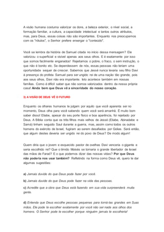 A visão humana costuma valorizar os dons, a beleza exterior, o nível social, a
formação familiar, a cultura, a capacidade intelectual e tantos outros atributos,
mas, para Deus, essas coisas não são importantes. Enquanto nos preocupamos
com os "rótulos", o Senhor prefere enxergar o "conteúdo".
Você se lembra da história de Samuel citada no início dessa mensagem? Ele
valorizou o superficial e visível apenas aos seus olhos. E é exatamente por isso
que somos facilmente enganados! Rejeitamos o pobre, o fraco, o sem instrução, o
que não é bonito etc. Se dependessem de nós, essas pessoas não teriam uma
oportunidade sequer de crescer. Sabemos que Jessé nunca levaria seu filho Davi
à presença do profeta Samuel para ser ungido rei de uma nação tão grande, pois
aos seus olhos, Davi não era importante. Isto acontece também em nossas
famílias. Como é difícil saber que não somos valorizados dentro da nossa própria
casa! Ainda bem que Deus vê a sinceridade do nosso coração.
3) A VISÃO DE DEUS VÊ O FUTURO
Enquanto os olhares humanos te julgam por aquilo que você aparenta ser no
momento, Deus olha para você sabendo quem você será amanhã. É muito bom
saber disso! Eliabe, apesar do seu porte físico e boa aparência, foi rejeitado por
Deus. A Bíblia conta que os três filhos mais velhos de Jessé (Eliabe, Abinadabe e
Samá) tinham seguido Saul durante a guerra, mas, assim como todos os outros
homens do exército de Israel, fugiram ao serem desafiados por Golias. Será então,
que algum destes deveria ser ungido rei do povo de Deus? De modo algum!
Quem diria que o jovem e esquecido pastor de ovelhas Davi venceria o gigante e
seria escolhido rei? Que o tímido Moisés se tornaria o grande libertador de Israel
das mãos de Faraó? E o que podemos dizer das nossas vidas? Por que Deus
não poderia nos usar também? Refletindo na forma como Deus vê, quero te dar
algumas sugestões:
a) Jamais duvide do que Deus pode fazer por você.
b) Jamais duvide do que Deus pode fazer na vida das pessoas.
c) Acredite que a obra que Deus está fazendo em sua vida surpreenderá muita
gente.
d) Entenda que Deus escolhe pessoas pequenas para torná-las grandes em Suas
mãos. Ele pode te escolher exatamente por você não ser nada aos olhos dos
homens. O Senhor pode te escolher porque ninguém jamais te escolheria!
 