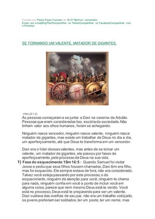 Postado por Pastor Paulo Fuzinato às 18:37 Nenhum comentário:
Enviar por e-mailBlogThis!Compartilhar no TwitterCompartilhar no FacebookCompartilhar com
o Pinterest
SE TORNANDO UM VALENTE, MATADOR DE GIGANTES.
(1Sm 22:1-2)
As pessoas começaram a se juntar a Davi na caverna de Adulão.
Pessoas que eram consideradas lixo, escóriada sociedade.Não
tinham valor aos olhos humanos, foram se achegando.
Ninguém nasce vencedor,ninguém nasce valente, ninguém nasce
matador de gigantes, mas existe um trabalhar de Deus no dia a dia,
um aperfeiçoamento,até que Deus te transforma em um vencedor.
Davi era o líder dessesvalentes, mas antes de se tornar um
valente, um matador de gigantes, ele passou por fases de
aperfeiçoamento,pelo processo de Deus na sua vida.
1) Fase do esquecimento 1Sm 16:5 - Quando Samuel foi visitar
Jesse e pediuque seus filhos fossem chamados,Davi tbm era filho,
mas foi esquecido.Ele sempre estava de fora, não era considerado.
Talvez você esteja passando por este processo,o do
esquecimento,ninguém dá atenção para você,ninguém te chama
para nada, ninguém confia em você a ponto de incluir você em
alguma coisa, parece que nem mesmo Deus está te vendo. Você
está no processo,Deus está te preparando para ser um valente.
Davi cuidava das ovelhas de seu pai, não era um trabalho cobiçado,
os jovens preferiam ser soldados,ter um posto,ter um nome, mas
 