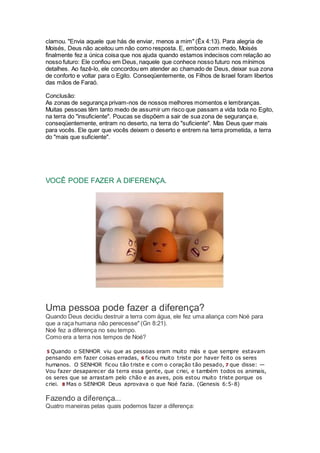 clamou. "Envia aquele que hás de enviar, menos a mim" (Êx 4:13). Para alegria de
Moisés, Deus não aceitou um não como resposta. E, embora com medo, Moisés
finalmente fez a única coisa que nos ajuda quando estamos indecisos com relação ao
nosso futuro: Ele confiou em Deus, naquele que conhece nosso futuro nos mínimos
detalhes. Ao fazê-lo, ele concordou em atender ao chamado de Deus, deixar sua zona
de conforto e voltar para o Egito. Conseqüentemente, os Filhos de Israel foram libertos
das mãos de Faraó.
Conclusão:
As zonas de segurança privam-nos de nossos melhores momentos e lembranças.
Muitas pessoas têm tanto medo de assumir um risco que passam a vida toda no Egito,
na terra do "insuficiente". Poucas se dispõem a sair de sua zona de segurança e,
conseqüentemente, entram no deserto, na terra do "suficiente". Mas Deus quer mais
para vocês. Ele quer que vocês deixem o deserto e entrem na terra prometida, a terra
do "mais que suficiente".
VOCÊ PODE FAZER A DIFERENÇA.
Uma pessoa pode fazer a diferença?
Quando Deus decidiu destruir a terra com água, ele fez uma aliança com Noé para
que a raça humana não perecesse" (Gn 8:21).
Noé fez a diferença no seu tempo.
Como era a terra nos tempos de Noé?
5 Quando o SENHOR viu que as pessoas eram muito más e que sempre estavam
pensando em fazer coisas erradas, 6 ficou muito triste por haver feito os seres
humanos. O SENHOR ficou tão triste e com o coração tão pesado, 7 que disse: —
Vou fazer desaparecer da terra essa gente, que criei, e também todos os animais,
os seres que se arrastam pelo chão e as aves, pois estou muito triste porque os
criei. 8 Mas o SENHOR Deus aprovava o que Noé fazia. (Genesis 6:5-8)
Fazendo a diferença...
Quatro maneiras pelas quais podemos fazer a diferença:
 