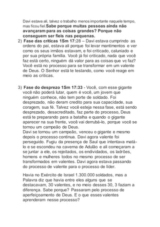 Davi estava ali, talvez o trabalho menos importante naquele tempo,
mas ficou fiel.Sabe porque muitas pessoas ainda não
avançaram para as coisas grandes? Porque não
conseguem ser fieis nas pequenas.
2) Fase das criticas 1Sm 17:28 – Davi estava cumprindo as
ordens do pai, estava ali porque foi levar mantimentos e ver
como os seus irmãos estavam, e foi criticado, caluniado e
por sua própria família. Você já foi criticado, nada que você
faz está certo, ninguém dá valor para as coisas que vc faz?
Você está no processo para se transformar em um valente
de Deus. O Senhor está te testando, como você reage em
meio as criticas.
3) Fase do desprezo 1Sm 17:33 - Você, com esse gigante
você não poderá lutar, quem é você, um jovem que
ninguém conhece, não tem porte de soldado. Foi
desprezado, não deram credito para sua capacidade, sua
coragem, sua fé. Talvez você esteja nessa fase, está sendo
desprezado, desacreditado, faz parte do processo, Deus
está te preparando para a batalha e quando o gigante
aparecer na sua frente, você vai derrubá-lo, porque você se
tornou um campeão de Deus.
Davi se tornou um campeão, venceu o gigante e mesmo
depois o processo continua. Davi agora valente foi
perseguido. Fugiu da presença de Saul que intentava matá-
lo e se escondeu na caverna de Adulão e ali começaram a
se juntar a ele, os rejeitados, os endividados, os ladrões,
homens e mulheres todos no mesmo processo de ser
transformados em valentes. Davi agora estava passando
do processo de valente para o processo de líder.
Havia no Exército de Israel 1.300.000 soldados, mas a
Palavra diz que havia entre eles alguns que se
destacavam, 30 valentes, e no meio desses 30, 3 faziam a
diferença. Sabe porque? Passaram pelo processo de
aperfeiçoamento de Deus. E o que esses valentes
aprenderam nesse processo?
 