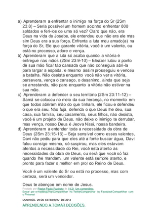 a) Aprenderam a enfrentar o inimigo na força do Sr (2Sm
23:8) – Seria possível um homem sozinho enfrentar 800
soldados e feri-los de uma só vez? Claro que não, era
Deus na vida de Josebe, ele entendeu que não era ele mas
sim Deus era a sua força. Enfrenta a luta meu amado(a) na
força do Sr, Ele que garante vitória, você é um valente, ou
está no processo, adore e vença.
b) Aprenderam que a luta só acaba quando a vitória é
entregue nas mãos (2Sm 23:9-10) – Eleazer lutou a ponto
de sua mão ficar tão cansada que não conseguia abri-la
para largar a espada, e mesmo assim prosseguiu e venceu
a batalha. Não desista enquanto você não ver a vitória,
persevera, vença o cansaço, o desanimo, ainda que seja
se arrastando, não pare enquanto a vitória não estiver na
sua mão.
c) Aprenderam a defender o seu território (2Sm 23:11-12) –
Samá se colocou no meio da sua herança, no momento em
que todos abriram mão do que tinham, ele ficou e defendeu
o que era seu. Não fuja, defenda o que Deus lhe deu, sua
casa, sua família, seu casamento, seus filhos, não desista,
você é um projeto de Deus, não deixe o inimigo te derrubar,
mas vença, nosso Deus é Jeova Nissi, nossa bandeira.
d) Aprenderam a entender toda a necessidade da obra de
Deus (2Sm 23:15-16) – Seja sensível como esses valentes,
Davi não pediu para que eles até a fonte buscar água, Davi
falou consigo mesmo, só suspirou, mas eles estavam
atentos a necessidade do Rei, você está atento as
necessidades da obra de Deus, ou será que você só faz
quando lhe mandam, um valente está sempre atento, e
pronto para fazer o melhor em prol do Reino de Deus.
Você é um valente do Sr ou está no processo, mas com
certeza, será um vencedor.
Deus te abençoe em nome de Jesus.
Postado por Pastor Paulo Fuzinato às 14:21 Um comentário:
Enviar por e-mailBlogThis!Compartilhar no TwitterCompartilhar no FacebookCompartilhar com
o Pinterest
DOMINGO, 29 DE SETEMBRO DE 2013
APRENDENDO A TOMAR DECISÕES.
 
