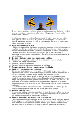 O céu e a terra tomo hoje por testemunhas contra ti de que te pus diante de ti a vida e
a morte, a bênção e a maldição; escolhe, pois, a vida, para que vivas, tu e a tua
descendência (Dt 30:19)
A maioria da pessoas se sente confusa no mundo de hoje, e é por isso que existe
tanta agitação emocional no meio dos jovens, nossas emoções são diretamente
afetadas por nossas escolhas, se tomar as decisões sensatas, você se sentirá melhor
consigo mesmo e com a vida.
1) Aprenda a ser decidido.
Indecisão na hora de fazer escolhas é como uma doença que trás como conseqüência
escolhas ruins. Sei que em alguns momentos da vida ser decidido é fácil, tranqüilo,
mas existem momentos nublados e confusos que ofuscam os nossos pensamentos.
Tomar decisões é um processo de aprendizagem, que na medida que você
desenvolve essa habilidade vai se tornando um caminho mais limpo e fortalecendo a
sua confiança.
2) Os benefícios de ser uma pessoa decidida.
a- Temos mais energia para buscar aquilo com que nos importamos de fato;
b- Decisões nos tornam mais eficiente;
c- Decisões simplificam nossa vida;
d- Decisões saudáveis aumentam nosso nível de confiança.
3) Consequênciasde ser uma pessoa decidida.
a- Você terá relacionamentos melhores.
Existem dois tipos de pessoas com as quais você interage, as que acrescentam
alguma coisa em sua vida, e as que tiram algo da sua vida, e essas que tiram algo da
sua vida são menos saudáveis do que aquelas que melhoram sua vida.
Faça escolha com sabedoria porque as pessoas que não são emocionalmente
saudáveis não gostam de ambientes sadios. Elas podem até ficar do seu lado por um
tempo, mas logo se afastarão, por se estressarão com seu modo sadio de viver. Você
desenvolve um ambiente saudável ao seu redor tomando decisões prudentes e o
resultado disso será, menos drama na sua vida, menos problemas e mais conversas
produtivas.
Quando você é boa em tomar decisões não é preciso mandar as pessoas que lhe
fazem mal irem embora, porque elas não ficarão perto tempo demais.
b- Você se divertirá mais.
A medida que você desenvolve a capacidade de tomar decisões, você se conhecerá
melhor, e descobrirá do que você gosta e não gosta. Você identificará as atividades
que mais lhe trará satisfação, e se divertirá muito mais.
c- Você se recuperará das feridas com mais rapidez.
Infelizmente todos já foram magoados um dia e com certeza ainda seremos. Algumas
dessas mágoas são feridas profundas, que nos acompanham por muito tempo. Como
a natureza dessas feridas são emocionais, isso nos ajuda a tomar decisões sobre
elas. Quando somos decididos, optamos por não mais viver sendo assolados por
 