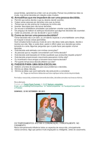 essas feridas, aprendemos a lidar com as emoções. Pensar nos problemas nãos os
muda, mas tomar decisões em relação a eles mudará.
4) Armadilhas que me impedem de ser uma pessoa decidida.
a- Permitir que outros decida o que eu deveria decidir sozinho;
b- Culpar outras pessoas por decisões ruins que eu tomei;
c- Pensar que eu não preciso ter mudanças na minha vida;
d- Inventar desculpas para não tomar decisões;
e- Se recusar a estabelecer prioridades que poderiam orientar suas decisões
f- Ter preguiça de realizar os esforços necessários que algumas decisões vão acarretar;
g- Ceder as pressões, em vez de decidir o que é melhor.
5) Como se tornar uma pessoadecidida?
Tomar decisões não é um dom, ou um talento especial, é uma habilidade como dirigir,
se maquiar e essas coisas aprendidas.
Você simplesmente muda seu modo de ser e não deixa nada para depois, decide e
resolve sua vida. Mas vc pode dizer, pastor é difícil saber se a decisão que estou
tomando é a certa. Algumas perguntas que vc pode fazer para ajudar a tomar
decisões.
 Está decisão está alinhada com minhas convicções?
 As pessoas que eu respeito concordariam com minha decisão?
 Está decisão está baseada em limites saudáveis que produzirão respeito próprio?
 Está decisão proporcionará crescimento pessoal em minha vida?
 Eu incentivaria meus amigos a tomarem essa mesma decisão?
 Por quanto tempo essa decisão afetará sua vida?
6) PASSOS PARA UMA BOA ESCOLHA:
a) Elabore uma lista de soluções para seus problemas e decisões,
b) Elimine as idéias ridículas
c) Elimine as idéias que você realmente não está pronto a considerar
d) Pegue asmelhoresidéiasdasualistae aplique nelasoteste daprioridade.
Por todaa nossavida,estaremostomandodecisões,decisõessensatasnoslevaasvitórias.
Deusabençoe.
Postado por Pastor Paulo Fuzinato às 11:17 Nenhum comentário:
Enviar por e-mailBlogThis!Compartilhar no TwitterCompartilhar no FacebookCompartilhar com
o Pinterest
DOMINGO, 22 DE SETEMBRO DE 2013
OS TEMPERAMENTOS AFETAM A COMUNICAÇÃO, PRINCIPALMENTE NO
CASAMENTO.
Nosso temperamento influência todos os aspectos de nossa vida, principalmente
nossa conversa. Algo que parece muito engraçado ou inteligente, antes do casamento,
 