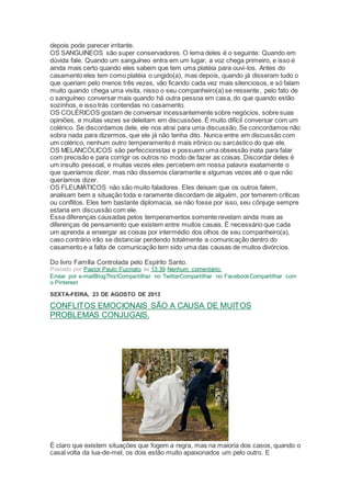 depois pode parecer irritante.
OS SANGUíNEOS são super conservadores. O lema deles é o seguinte: Quando em
dúvida fale. Quando um sanguíneo entra em um lugar, a voz chega primeiro, e isso é
ainda mais certo quando eles sabem que tem uma platéia para ouvi-los. Antes do
casamento eles tem como platéia o ungido(a), mas depois, quando já disseram tudo o
que queriam pelo menos três vezes, vão ficando cada vez mais silenciosos, e só falam
muito quando chega uma visita, nisso o seu companheiro(a) se ressente , pelo fato de
o sanguíneo conversar mais quando há outra pessoa em casa, do que quando estão
sozinhos, e isso trás contendas no casamento.
OS COLÉRICOS gostam de conversar incessantemente sobre negócios, sobre suas
opiniões, e muitas vezes se deleitam em discussões. É muito difícil conversar com um
colérico. Se discordamos dele, ele nos atrai para uma discussão. Se concordamos não
sobra nada para dizermos, que ele já não tenha dito. Nunca entre em discussão com
um colérico, nenhum outro temperamento é mais irônico ou sarcástico do que ele.
OS MELANCÓLICOS são perfeccionistas e possuem uma obsessão inata para falar
com precisão e para corrigir os outros no modo de fazer as coisas. Discordar deles é
um insulto pessoal, e muitas vezes eles percebem em nossa palavra exatamente o
que queríamos dizer, mas não dissemos claramente e algumas vezes até o que não
queríamos dizer.
OS FLEUMÁTICOS não são muito faladores. Eles deixam que os outros falem,
analisam bem a situação toda e raramente discordam de alguém, por temerem críticas
ou conflitos. Eles tem bastante diplomacia, se não fosse por isso, seu cônjuge sempre
estaria em discussão com ele.
Essa diferenças causadas pelos temperamentos somente revelam ainda mais as
diferenças de pensamento que existem entre muitos casais. É necessário que cada
um aprenda a enxergar as coisas por intermédio dos olhos de seu companheiro(a),
caso contrário irão se distanciar perdendo totalmente a comunicação dentro do
casamento e a falta de comunicação tem sido uma das causas de muitos divórcios.
Do livro Família Controlada pelo Espírito Santo.
Postado por Pastor Paulo Fuzinato às 13:39 Nenhum comentário:
Enviar por e-mailBlogThis!Compartilhar no TwitterCompartilhar no FacebookCompartilhar com
o Pinterest
SEXTA-FEIRA, 23 DE AGOSTO DE 2013
CONFLITOS EMOCIONAIS SÃO A CAUSA DE MUITOS
PROBLEMAS CONJUGAIS.
É claro que existem situações que fogem a regra, mas na maioria dos casos, quando o
casal volta da lua-de-mel, os dois estão muito apaixonados um pelo outro. E
 