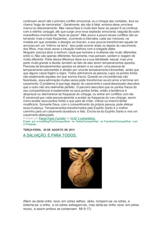 continuam assim até o primeiro conflito emocional, ou o choque das vontades. Isso se
chama “briga de namorados”. Geralmente, ela não é fatal, embora deixe uma leve
marca no relacionamento. Mas nessa fase é muito bom fazer as pazes! E se continua
com a vidinha conjugal, até que surge uma nova explosão emocional, seguida de outro
maravilhoso momento de “fazer as pazes”. Mas pouco a pouco esses conflitos vão se
tornando mais e mais freqüentes, ocorrendo a intervalos cada vez menores, na
medida em que vontades e desejos se chocam, e aos poucos transformam aquele lar
amoroso em um “inferno na terra”. Isso pode ocorrer antes ou depois do nascimento
dos filhos, mas raras vezes a situação melhora com a chegada deles.
Ninguém precisa dizer a nenhum casal que homens e mulheres são muito diferentes
entre si. Não são apenas diferentes fisicamente, mas pensam, sentem e reagem de
modo diferente. Parte dessa diferença deve-se a sua identidade sexual, mas uma
parte muito grande é devida também ao fato de eles terem temperamentos opostos.
Pessoas de temperamentos opostos se atraem e se casam, uma pessoa de
temperamento extrovertido é atraído por uma de temperamento introvertido, ainda que
que alguns casos fogem a regra. Todos admiramos as pessoa, cujos os pontos fortes
são exatamente aqueles em que somos fracos. Quando as circunstâncias são
favoráveis, essa admiração muitas vezes pode transformar-se em amor e terminar em
casamento. O problema é que logo depois do casamento o casal desavisado descobre
que o outro não era realmente perfeito. O parceiro descobre que os pontos fracos do
seu companheiro(a) é exatamente os seus pontos fortes, então a tendência é
desprezar ou desmerecer as fraquezas do cônjuge, ou entrar em conflitos com ela.
É essencial que cada pessoa aprenda a aceitar as fraquezas do seu cônjuge, assim
como aceitar seus pontos fortes e que pare de irritar, criticar ou mesmo tentar
modificá-lo. Somente Deus, com o consentimento da própria pessoa, pode efetuar
essa mudança. Temperamentos transformados pelo Espírito Santo é o melhor
caminho para um casamento duradouro e feliz. Encha-se do Espírito Santo e viva um
casamento abençoado.
Postado por Pastor Paulo Fuzinato às 10:42 3 comentários:
Enviar por e-mailBlogThis!Compartilhar no TwitterCompartilhar no FacebookCompartilhar com
o Pinterest
TERÇA-FEIRA, 20 DE AGOSTO DE 2013
A SALVAÇÃO É PARA TODOS.
(Nem se deita vinho novo em odres velhos; aliás, rompem-se os odres, e
entorna-se o vinho, e os odres estragam-se; mas deita-se vinho novo em odres
novos, e assim ambos se conservam. Mt 9:17)
 