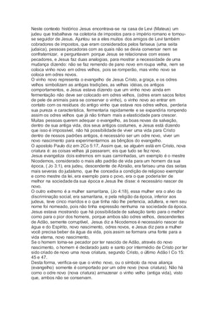 Neste contexto histórico Jesus encontrava-se na casa de Levi (Mateus) um
judeu que trabalhava na coletoria de impostos para o império romano e tornou-
se seguidor de Jesus. Ajuntou se a eles muitos dos amigos de Levi também
cobradores de impostos, que eram considerados pelos fariseus (uma seita
judaica), pessoas pecadoras com as quais não se devia conversar nem se
confraternizar, e perguntavam porque Jesus se relacionava com esses
pecadores, e Jesus faz duas analogias, para mostrar a necessidade de uma
mudança dizendo: não se faz remendo de pano novo em roupa velha, nem se
coloca vinho novo em odres velhos, pois se romperão, mas vinho novo se
coloca em odres novos.
O vinho novo representa o evangelho de Jesus Cristo, a graça, e os odres
velhos simbolizam as antigas tradições, as velhas idéias, os antigos
comportamentos, e Jesus estava dizendo que um vinho novo ainda em
fermentação não deve ser colocado em odres velhos, (odres eram sacos feitos
de pele de animais para se conservar o vinho), o vinho novo ao entrar em
contato com os resíduos do antigo vinho que estava nos odres velhos, perderia
sua pureza e característica, fermentaria rapidamente e se expandiria rompendo
assim os odres velhos que já não tinham mais a elasticidade para crescer.
Muitas pessoas querem adequar o evangelho, as boas novas da salvação,
dentro de sua antiga vida, dos seus antigos costumes, e Jesus está dizendo
que isso é impossível, não há possibilidade de viver uma vida para Cristo
dentro de nossos padrões antigos, é necessário ser um odre novo, viver um
novo nascimento para experimentarmos as bênçãos do evangelho.
O apostolo Paulo diz em 2Co 5:17, Assim que, se alguém está em Cristo, nova
criatura é: as coisas velhas já passaram; eis que tudo se fez novo.
Jesus evangeliza dois extremos em suas caminhadas, um exemplo é o mestre
Nicodemos, considerado o mais alto padrão de vida para um homem da sua
época, ( Jo 3:1), era judeu, descendente de Abraão, era fariseu uma das seitas
mais severas do judaísmo, que lhe concedia a condição de religioso exemplar
e como mestre da lei, era exemplo para o povo, era o que poderia ter de
melhor na sociedade da sua época e Jesus lhe disse: é necessário nascer de
novo.
O outro extremo é a mulher samaritana, (Jo 4:18), essa mulher era o alvo da
discriminação social, era samaritana, e pela religião da época, inferior aos
judeus, teve cinco maridos e o que tinha não lhe pertencia, adultera, e nem seu
nome foi nomeado, pois não tinha expressão nenhuma na sociedade da época.
Jesus estava mostrando que há possibilidade de salvação tanto para o melhor
como para o pior dos homens, porque ambos são odres velhos, descendentes
de Adão, semente corruptível, Jesus diz a Nicodemos é necessário nascer da
água e do Espírito, novo nascimento, odres novos, e Jesus diz para a mulher
você precisa beber da água da vida, pois assim se formara uma fonte para a
vida eterna, novo nascimento,
Se o homem torna-se pecador por ter nascido de Adão, através do novo
nascimento, o homem é declarado justo e santo por intermédio de Cristo por ter
sido criado de novo uma nova criatura, segundo Cristo, o último Adão I Co 15:
45 e 47.
Desta forma, verifica-se que o vinho novo, ou o símbolo da nova aliança
(evangelho) somente é comportado por um odre novo (nova criatura). Não há
como o odre novo (nova criatura) armazenar o vinho velho (antiga vida), visto
que, ambos não se conservam.
 