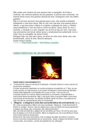 Não existe uma maneira de uma pessoa viver o evangelho de Cristo e
continuar nas mesmas praticas do seu passado, é preciso uma conversão, da
mesma forma como uma pessoa nascida de novo conseguiria viver nos velhos
padrões.
Não é o ser bom que leva uma pessoa para o céu, mas aceitar a salvação
entregando a vida para Jesus. Não é o ser ruim que leva uma pessoa para o
inferno, o que leva para o inferno é o rejeitar a salvação de Jesus, o Senhor
Jesus transforma o ruim em bom e o bom em ótimo, Jesus disse, Eu sou o
caminho, a verdade e a vida, ninguém vai ao Pai se não por mim, mas para
isso precisamos nos tornar odres novos e amadurecermos juntamente com o
vinho novo (o evangelho de Jesus Cristo).
Entregue hoje sua vida para Jesus, se torne um odre novo, tenha uma vida
transformada, Jesus te ama. Deus te abençoe.
Pastor Paulo Fuzinato.
Postado por Pastor Paulo Fuzinato às 08:50 Nenhum comentário:
CARACTERÍSTICAS DE UM AVIVAMENTO.
ONDE NASCE UM AVIVAMENTO?
 O Avivamento nasce a sombra do Onipotente, o Espírito Santo é o único veículo do
avivamento verdadeiro.
O maior avivamento registrado no mundo aconteceu na palestina no 1º Séc. da era
cristã, quando um anjo anuncia a uma jovem de Nazaré o nascimento do Salvador.
O texto está registrado no Evangelho de Lucas no Cap 1 nos vss 26 e 27.
O Espírito Santo foi o veículo desse avivamento e uma jovem chamada Maria o
instrumento desse avivamento. Mas o que levou Deus a escolher Maria como esse
instrumento de avivamento. As atitudes de Maria diante de Deus, e as palavras do
anjo nos dão as características para um avivamento.
1) Alegria: a alegria é uma das característica do avivamento. No vs
28 o anjo se apresenta a Maria com essa saudação: “Alegra-te, muito favorecida! O
Senhor é contigo”. Qual é o tipo de alegria que o anjo se refere com essa expressão?
A alegria das festas, das conquistas, dos relacionamentos?
Não, ele está se referindo a alegria de ser escolhido por Deus. Gl 5:22 diz que esse
tipo de alegria é um fruto do Espírito. Maria se alegraria por ser a escolhida por Deus
como instrumento do avivamento.
Avivamento não nasce da tristeza, mas na alegria de saber que Deus é conosco.
Essa é a primeira característica de um avivamento, deixar a alegria do Senhor invadir
a nossa vida, nos motivar, a ponto de explodirmos em adoração.
 