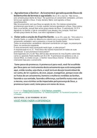 2) Agradarmos o Senhor: Avivamentoé geradoquando Deus dá
testemunho de termos o agradado. No vs 30 o anjo diz: “Não temas,...
pois achaste graça diante de Deus”. Se queremos um avivamento verdadeiro, primeiro
temos que agradar a Deus. O anjo declara: Maria você agradou a Deus
(parafraseando).
Não há avivamento sem que Deus se agrade de nós. Os maiores avivamentos
aconteceram para Israel e o mundo, quando homens agradaram a Deus. Deus salvou
Noé e sua família, porquê Noé achou graça diante de Deus. O salmista diz: Sl 37:4
Agrada-te no Senhor, e ele te concederá o que deseja o teu coração. Você tem
achado graça diante de Deus, sua vida é agradável a Deus?
3) Estar sob a unção do Espírito Santo– no vs 35 o anjo diz: “Virá sobre ti o
Espírito Santo, e o poder do Altíssimo te cobrirá com a sua sombra”. Nunca haverá
avivamento verdadeiro sem a presença, o mover do Espírito Santo.
Todos os avivamentos verdadeiros nasceram somente em um lugar, na presença de
Deus, na sombra do onipotente.
E esse avivamento está começando neste lugar, e sabe porque?
A resposta está no vs 37, “Para Deus não haverá impossível em todas as suas
promessas”. E que promessa é essa pastor?
Está registrada em Jl 2:28 “Nos últimos dias derramarei do meu Espírito sobre toda
carne e o apostolo Pedro testifica em At 2:39: “A promessa vos pertence a vós, a
vossos filhos, e a todos os que...o Senhor nosso Deus chamar. E Deus está nos
chamando hoje para o avivamento.
Tome posse da promessa. A promessaé para você, você foi escolhido
por Deus para ser instrumentodesteavivamentoque estácomeçando
aqui, entãoreceba, sejacheio, e você teráum desejoincontrolável de
ser santo, de ler a palavra, de orar, jejuar, evangelizar, porque esses são
os frutos de um avivamento, homens e mulheres rendidos aoSenhor,
fazendoa sua vontade, fazendoa diferença, suafamília nunca mais será
a mesma, seus vizinhos serãoimpactados pelapresençade Deus, a
promessaé para você, tome posse emnome de Jesus.
Postado por Pastor Paulo Fuzinato às 10:45 Nenhum comentário:
Enviar por e-mailBlogThis!Compartilhar no TwitterCompartilhar no FacebookCompartilhar com
o Pinterest
SEXTA-FEIRA, 22 DE FEVEREIRO DE 2013
VOCÊ PODE FAZER A DIFERENÇA!
 