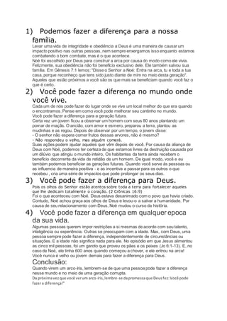1) Podemos fazer a diferença para a nossa
família.
Levar uma vida de integridade e obediência a Deus é uma maneira de causar um
impacto positivo nas outras pessoas, nem sempre enxergamos isso enquanto estamos
combatendo o bom combate, mas é o que acontece.
Noé foi escolhido por Deus para construir a arca por causa do modo como ele vivia.
Felizmente, sua obediência não foi benefício exclusivo dele. Ele também salvou sua
família. Em Gênesis 7:1 lemos: "Disse o Senhor a Noé: Entra na arca, tu e toda a tua
casa, porque reconheço que tens sido justo diante de mim no meio desta geração".
Aqueles que estão próximos a você são os que mais se beneficiam quando você faz o
que é certo.
2) Você pode fazer a diferença no mundo onde
você vive.
Cada um de nós pode fazer do lugar onde se vive um local melhor do que era quando
o encontramos. Pense em como você pode melhorar seu cantinho no mundo.
Você pode fazer a diferença para a geração futura.
Certa vez um jovem ficou a observar um homem com seus 80 anos plantando um
pomar de maçãs. O ancião, com amor e esmero, preparou a terra, plantou as
mudinhas e as regou. Depois de observar por um tempo, o jovem disse:
- O senhor não espera comer frutos dessas arvores, não é mesmo?
- Não respondeu o velho, mas alguém comerá.
Suas ações podem ajudar aqueles que vêm depois de você. Por causa da aliança de
Deus com Noé, podemos ter certeza de que estamos livres da destruição causada por
um dilúvio que atingiu o mundo inteiro, Os habitantes da terra ainda recebem o
benefício decorrente da vida de retidão de um homem. De igual modo, você e eu
também podemos beneficiar as gerações futuras. Quando você serve às pessoas ou
as influencia de maneira positiva - e as incentiva a passar para os outros o que
recebeu , cria uma série de impactos que pode prolongar os seus dias.
3) Você pode fazer a diferença para Deus.
Pois os olhos do Senhor estão atentos sobre toda a terra para fortalecer aqueles
que lhe dedicam totalmente o coração. (2 Crônicas 16:9)
Foi o que aconteceu com Noé. Deus estava desanimado com o povo que havia criado.
Contudo, Noé achou graça aos olhos de Deus e levou-o a salvar a humanidade. Por
causa de seu relacionamento com Deus, Noé mudou o curso da história.
4) Você pode fazer a diferença em qualquer epoca
da sua vida.
Algumas pessoas querem impor restrições a si mesmas de acordo com seu talento,
inteligência ou experiência. Outras se preocupam com a idade. Mas, com Deus, uma
pessoa sempre pode fazer a diferença, independentemente de circunstâncias ou
situações. E a idade não significa nada para ele. No episódio em que Jesus alimentou
as cinco mil pessoas, foi um garoto que proveu os pães e os peixes (Jo 6:1-13). E, no
caso de Noé, ele tinha 600 anos quando começou a chover, e ele entrou na arca!
Você nunca é velho ou jovem demais para fazer a diferença para Deus.
Conclusão:
Quando virem um arco-íris, lembrem-se de que uma pessoa pode fazer a diferença
nesse mundo e no meio de uma geração corrupta.
Da próximavezque você verum arco-íris,lembre-se dapromessaque Deusfez:Você pode
fazera diferença!"
 