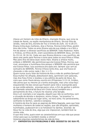 (Havia um homem da tribo de Efraim, chamado Elcana, que vivia na
cidade de Ramá, na região montanhosa de Efraim. Ele era filho de
Jeroão, neto de Eliú, bisneto de Toú e trineto de Zufe. 1Cr 6:26-27;
Elcana tinha duas mulheres, Ana e Penina. Penina tinha filhos, porém
Ana não tinha. Todos os anos Elcana saía da sua cidade e ia a Siló a
fim de adorar e oferecer sacrifícios ao SENHOR Todo-Poderoso. Hofni
e Finéias, os filhos de Eli, eram sacerdotes do SENHOR Deus, em Siló.
Ex 23:14; Dt 16:16; Cada vez que Elcana oferecia o seu sacrifício, ele
dava uma parte para Penina e outra para todos os seus filhos e filhas.
Mas para Ana ele dava duas vezes mais. Elcana a amava muito,
embora o SENHOR não permitisse que ela tivesse filhos. Penina, sua
rival, provocava e humilhava Ana porque o SENHOR não permitia que
ela tivesse filhos. Isso acontecia ano após ano. Sempre que iam ao
santuário do SENHOR, Penina irritava tanto Ana, que ela ficava só
chorando e não comia nada 1 Sm 1:1-7).
Quem nunca ouviu falar da história de Ana a mãe do profeta Samuel?
Essa mulher foi afligida, debocharam dela, oprimiram com palavras,
mas Ana ficou firme e recebeu o seu prêmio da parte de Deus. Eu
creio que como Paulo deixou escrito em (Filipenses 3:13-14, Irmãos,
não penso que eu mesmo já o tenha alcançado, mas uma coisa faço:
esquecendo-me das coisas que ficaram para trás e avançando para
as que estão adiante, prossigo para o alvo, a fim de ganhar o prêmio
do chamado celestial de Deus em Cristo Jesus) também era o
pensamento de Ana, o futuro me reserva uma benção.
Ana é um exemplo a ser seguido, alguém que não se conformou com
a situação de derrota e desprezo, reuniu forças, “se levantou” e
sabiamente se dirigiu ao lugar certo, na hora certa. Foi perseverante,
confiante no Senhor, valente e corajosa.
A história de Ana foi para as paginas da Bíblia Sagrada, para que hoje
mulheres e homens de todas as nações, que são afligidos, oprimidos,
humilhados, pudessem ler e se fortalecer no Senhor, dizendo: Se
Deus fez na vida de Ana, algo que era impossível, também fará na
minha vida.
O que Ana tinha, quais eram as características em sua vida que posso
imitar para que eu também receba a vitória?
Vejamos algumas características da vida de Ana:
1ª - ENFRENTOU OS PROBLEMAS E NÃO DESISITIU DE SUA FÉ.
 