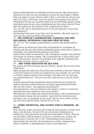 Muitos estão perdendo as bênçãos de Deus porque não perseveram,
desistem no meio da luta, desfalece no meio da caminhada. A Bíblia
fala que todos os anos, Elcana subia a Siló, e com Penina, talvez com
mais um filho, e Ana mais uma vez estéril. Por quantos anos ela foi
afligida por Penina, por quanto tempo ela foi humilhada, porque todos
entendiam que ela era uma amaldiçoada por Deus para não ter filhos.
Mas ano após ano, Ana estava firme, esperando em Deus.
(Pv. 24:10) “Se te mostrares frouxo no dia da angústia, a tua força
será pequena”.
Permaneça firme pois a sua força vem do Senhor, não seja mole no
meio da luta, pois sua força será pequena.
2ª - ERA HUMILDE E QUEBRANTADA, CHORAVA, MAS NÃO
RECLAMAVA, ENTREGAVA TUDO NAS MÃOS DE DEUS.
(Sl. 51:17) “Um coração quebrantado e contrito não desprezarás ó
Deus”.
Não vemos na Palavra de Deus Ana reclamando ou revidando as
afrontas de Penina, não vemos ela blasfemando contra Deus, contra o
sacerdote, ela simplesmente esperava em Deus.
Hoje muitos estão murmurando, não conseguem receber uma afronta
sem pagar na mesma moeda, não conseguem dar a outra face como
Jesus nos ensinou. Ana foi um exemplo a ser seguido. Coloque tudo
nas mãos de Deus, Ele é o justo juiz.
3ª - ANA TINHA OBJETIVOS NA SUA VIDA.
Ela queria um filho e buscou isso no Senhor, apesar de ser uma coisa
impossível.
Sabe porquê ano após ano Ana continuava subindo a Siló com Elcana
e Penina? Porque ela tinha um propósito no seu coração, ter um filho
e só Deus poderia realizar esse milagre. Ano após ano eu creio que
seu pensamento era: “Vai ser esse ano, esse vai ser o ano da minha
vitória”.
Quantos desistem dos propósitos antes mesmo de seis meses de
espera. Quantos estão deixando sua igreja, apostatando da fé por
não ser fiel a Deus, aos objetivos que buscam?
Ana permaneceu com seu objetivo até receber a vitória. E você tem
desistido dos seus objetivos, dos seus sonhos?
Não desista, fixe o olhar nas promessas de Deus. (Ele levanta do pó o
necessitado e ergue do lixo o pobre, para fazê-los sentar-se com
príncipes, com os príncipes do seu povo. Dá um lar à estéril, e dela
faz uma feliz mãe de filhos. Aleluia! Sl 113:7-9).
4ª – VISÃO ESPIRITUAL, ANA OLHAVA PARA O INVISIVEL DE
DEUS.
Ana, ela teve visão, ela lutou com todas as suas forças e insistiu com
Deus, não desistiu, foi até o fim. Se ela tivesse olhado para os
obstáculos, provavelmente ela não teria alcançado a vitória. (Pela fé
saiu do Egito, não temendo a ira do rei, e perseverou, porque via
aquele que é invisível. Hb 11:27). Olhando para Jesus autor e
consumador da nossa fé, Ele nos garante a vitória. Coloque seus
olhos no Senhor, e prossiga para o alvo, seus objetivos.
 