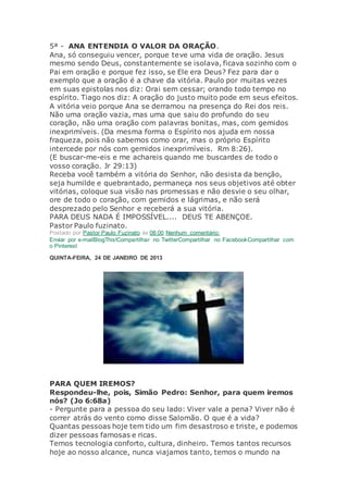 5ª - ANA ENTENDIA O VALOR DA ORAÇÃO.
Ana, só conseguiu vencer, porque teve uma vida de oração. Jesus
mesmo sendo Deus, constantemente se isolava, ficava sozinho com o
Pai em oração e porque fez isso, se Ele era Deus? Fez para dar o
exemplo que a oração é a chave da vitória. Paulo por muitas vezes
em suas epistolas nos diz: Orai sem cessar; orando todo tempo no
espírito. Tiago nos diz: A oração do justo muito pode em seus efeitos.
A vitória veio porque Ana se derramou na presença do Rei dos reis.
Não uma oração vazia, mas uma que saiu do profundo do seu
coração, não uma oração com palavras bonitas, mas, com gemidos
inexprimíveis. (Da mesma forma o Espírito nos ajuda em nossa
fraqueza, pois não sabemos como orar, mas o próprio Espírito
intercede por nós com gemidos inexprimíveis. Rm 8:26).
(E buscar-me-eis e me achareis quando me buscardes de todo o
vosso coração. Jr 29:13)
Receba você também a vitória do Senhor, não desista da benção,
seja humilde e quebrantado, permaneça nos seus objetivos até obter
vitórias, coloque sua visão nas promessas e não desvie o seu olhar,
ore de todo o coração, com gemidos e lágrimas, e não será
desprezado pelo Senhor e receberá a sua vitória.
PARA DEUS NADA É IMPOSSÍVEL.... DEUS TE ABENÇOE.
Pastor Paulo fuzinato.
Postado por Pastor Paulo Fuzinato às 08:00 Nenhum comentário:
Enviar por e-mailBlogThis!Compartilhar no TwitterCompartilhar no FacebookCompartilhar com
o Pinterest
QUINTA-FEIRA, 24 DE JANEIRO DE 2013
PARA QUEM IREMOS?
Respondeu-lhe, pois, Simão Pedro: Senhor, para quem iremos
nós? (Jo 6:68a)
- Pergunte para a pessoa do seu lado: Viver vale a pena? Viver não é
correr atrás do vento como disse Salomão. O que é a vida?
Quantas pessoas hoje tem tido um fim desastroso e triste, e podemos
dizer pessoas famosas e ricas.
Temos tecnologia conforto, cultura, dinheiro. Temos tantos recursos
hoje ao nosso alcance, nunca viajamos tanto, temos o mundo na
 