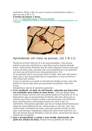 sonhamos. (Pedi, e dar-se-vos-á; buscai e encontrareis; batei, e
abrir-se-vos-á Mt 7:7).
É tempo de buscar a Deus.
Postado por Pastor Paulo Fuzinato às 09:36 Um comentário:
Enviar por e-mailBlogThis!Compartilhar no TwitterCompartilhar no FacebookCompartilhar com
o Pinterest
Aprendendo em meio as provas. (Jó 1:8-11)
Muitos já ouviram falar de Jó e de suas provações, mas poucos
sabem o que elas significam e o que Deus queria realizar através
delas. Você precisa entender que Jó sofreu daquela maneira para que
o povo de Deus hoje, aprenda com suas experiências a ser paciente
em meio ao sofrimento e ser perseverante até o fim.
Jó foi provado como o ouro que entra no fogo, mas ouro não teme o
fogo, pois o que é queimado são as impurezas e o ouro se refina e
fica ainda mais valioso.
O que se queima e se perde na fornalha da aflição é tudo o que não
presta na nossa vida, para que possamos nos parecer mais com
Cristo.
Estudando a vida de Jó podemos aprender:
1) A ter paciência no meio do sofrimento, sabendo que Deus tem
um propósito para todas as suas obras. (Sei que podes fazer
todas as coisas; nenhum dos teus planos pode ser frustrado Jó 42:2).
Reconhecer que os pensamentos do Senhor são mais altos que os
nossos e que Deus sempre cumpre suas promessas, nos dá ânimo
para continuarmos a caminhada mesmo em meio a dor e o
sofrimento. Precisamos aprender que há um tempo determinado para
todas as coisas debaixo do sol, inclusive para o dia mal. (Por isso,
vistam toda a armadura de Deus, para que possam resistir no dia
mau e permanecer inabaláveis, depois de terem feito tudo Ef 6:13).
Na vida haverá dias de bênçãos e dias de prova, perseveremos pois a
vitória vem do Senhor.
2) Que a prosperidade a saúde e uma família abençoada, não
pode me afastar de Deus. Muitos tem se perdido no meio da
 