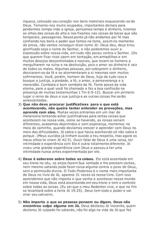 riqueza, colocado seu coração nos bens materiais esquecendo-se de
Deus. Tornamo-nos muito ocupados, importantes demais para
perdermos tempo indo a igreja, pensamos tempo é dinheiro, tiramos
os olhos das coisas do alto e nos fixamos nas coisas de baixo que são
temporais, passageiras. Nesse ponto já não andamos por fé mas
confiando nos bens e poder que temos na terra, assim no momento
da prova, não vamos conseguir dizer como Jó: Deus deu, deus tirou
glorificado seja o nome do Senhor, e não poderemos ouvir a
expressão sobre nossa vida, em tudo não pecou contra o Senhor. (Os
que querem ficar ricos caem em tentação, em armadilhas e em
muitos desejos descontrolados e nocivos, que levam os homens a
mergulharem na ruína e na destruição, pois o amor ao dinheiro é raiz
de todos os males. Algumas pessoas, por cobiçarem o dinheiro,
desviaram-se da fé e se atormentaram a si mesmas com muitos
sofrimentos. Você, porém, homem de Deus, fuja de tudo isso e
busque a justiça, a piedade, a fé, o amor, a perseverança e a
mansidão. Combata o bom combate da fé. Tome posse da vida
eterna, para a qual você foi chamado e fez a boa confissão na
presença de muitas testemunhas 1 Tm 6:9-12). Buscai em primeiro
lugar o reino de deus e sua justiça e as outras coisas lhe serão
acrescentadas.
3) Que não devo procurar justificativas para o que está
acontecendo, não queira tentar entender as provações, mas
aprenda com elas. Muitas vezes entramos em um mar de
melancolia tentando achar justificativas para certas coisas que
acontecem na nossa vida, como se havendo, as coisas seriam
diferentes, acabamos deprimidos e sem esperança, morremos no
meio do caminho, quando devíamos crescer e aprender com Deus no
meio das dificuldades. Jó sabia o que havia acontecido só não sabia o
porque. (Meus ouvidos já tinham ouvido a teu respeito, mas agora os
meus olhos te viram Jó 42:5). Ouvir falar de Deus é uma coisa, ter
intimidade e experiência com Ele é outra totalmente diferente. Jó
viveu uma grande experiência com Deus e passou a ter uma
intimidade nunca antes experimentada por ele.
4) Deus é soberano sobre todas as coisas. Ele está assentado em
seu trono no céu, os anjos fazem Sua vontade e lhe prestam contas,
nem mesmo satanás pode fazer coisa alguma contra o povo de Deus,
sem a permissão divina. O Todo-Poderoso é o nome mais importante
de Deus no livro de Jó, aparece 31 vezes só nesse livro. Com isso
aprendemos que não importa o que venha a acontecer nesse mundo
em nossa vida, Deus está assentando em seu trono e tem o controle
sobre todas as coisas. (Eu sei que o meu Redentor vive, e que no fim
se levantará sobre a terra Jó 19:25). Deus tem todo o poder e vai
virar seu cativeiro.
5) Não importa o que as pessoas pensem ou digam, Deus não
encontrou culpa alguma em Jó. Deus declarou Jó inocente, quem
declarou Jó culpado foi satanás, não foi algo na vida de Jó que fez
 