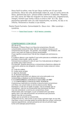 Deus fazê-lo sofrer, mas foi por Deus confiar em Jó que tudo
aconteceu. Deus faz uma declaração sobre Jó, que eu como servo de
Deus, gostaria de ouvir. (Disse então o Senhor a Satanás: "Reparou
em meu servo Jó? Não há ninguém na terra como ele, irrepreensível,
íntegro, homem que teme a Deus e evita o mal" Jó 1:8). Que
possamos aprender com Jó a dar testemunho, na terra, no céu e no
inferno. Persevera e receba a sua vitória.
Pastor Paulo Fuzinato. Comunidade Ev. Deus vivo - São Lourenço -
Londrina.
Postado por Pastor Paulo Fuzinato às 08:33 Nenhum comentário:
COMPROMISSO COM DEUS
(Dt. 29:10-12).
Introdução: O Nosso Deus é um Deus de compromisso, Ele está
comprometido conosco 24 horas, Ele tem uma aliança conosco e um
compromisso de nos guiar, nos guardar, nos proteger, nos fortalecer, nos
curar e nos suprir em todas as nossas necessidades.
O que significa compromisso? Ato de ficar obrigado por promessa ou
acordo.
E a palavra aliança o que significa? Laço entre pessoas ou entidades que se
prometem mútuo auxílio; pacto; acordo
Compromisso ou aliança é o ato em que 2 ou mais pessoas se obrigam a
se auxiliar para o bem comum.
Por exemplo: Quando assumimos o compromisso e fazemos a aliança do
casamento, estamos nos obrigando a renunciar muitas coisas em nossa
vida.
a) a vida de solteiro
b) muitas vezes amigos
c) algumas diversões
d) as decisões individuais
porque agora você entrou em aliança com uma outra parte e se
comprometeu a obedecer os termos dessa aliança.
E O COMPROMNISSO COM DEUS O QUE EXIGE DE MIM?
1) O COMPROMISSO COM DEUS EXIGE RENÚNCIA
A pessoa que realmente se converteu e assumiu esse compromisso
com Deus, vai cumprir todos os termos desse acordo. Muitos
levantaram a mão em um apelo na igreja, mas na verdade não se
converteram, mas sim se convenceram que precisavam de Deus
mas não entenderam os termos do compromisso, foram
influenciados pela mensagem, ou por um testemunho que talvez
apelou para o seu lado emocional e se convenceu que precisava
daquilo mas não se converteu.
Aquele que se converte se compromete...
a) Renúncia do Eu, não é mais vc que ocupa o primeiro lugar na sua vida
mas Deus, e isso é uma das partes do acordo dificil de cumprir, somos por
natureza egocêntricos, sempre pensamos em nós em primeiro lugar.
b) Da carne (desejos pecaminosos)
 