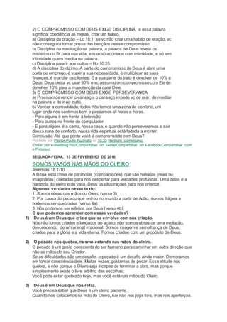 2) O COMPROMISSO COM DEUS EXIGE DISCIPLINA, e essa palavra
significa: obediência as regras, criar um habito.
a) Disciplina da oração – Lc 18:1, se vc não criar uma habito de oração, vc
não conseguirá tomar posse das bençãos desse compromisso.
b) Disciplina na meditação na palavra, a palavra de Deus revela os
mistérios do Sr para sua vida, e isso só acontece com intimidade, e só tem
intimidade quem medita na palavra.
c) Disciplina para ir aos cultos – Hb 10:25.
d) A disciplina do dizimo. A parte do compromisso de Deus é abrir uma
porta de emprego, é suprir a sua necessidade, é multiplicar as suas
finanças, é mandar os clientes. E a sua parte do trato é devolver os 10% a
Deus. Deus deixa vc usar 90% e vc assumiu um compromisso com Ele de
devolver 10% para a manutenção da casa Dele.
3) O COMPROMISSO COM DEUS EXIGE PERSEVERANÇA
a) Precisamos vencer o cansaço, o cansaço impede vc de orar, de meditar
na palavra e de ir ao culto.
b) Vencer a comodidade, todos nós temos uma zona de conforto, um
lugar onde nos sentimos bem e passamos ali horas e horas.
- Para alguns é em frente a televisão
- Para outros na frente do computador
- E para alguns é a cama, nossa casa, e quando não perseveramos a sair
dessa zona de conforto, nossa vida espiritual está fadada a morrer.
Conclusão: Até que ponto você é comprometido com Deus?
Postado por Pastor Paulo Fuzinato às 10:33 Nenhum comentário:
Enviar por e-mailBlogThis!Compartilhar no TwitterCompartilhar no FacebookCompartilhar com
o Pinterest
SEGUNDA-FEIRA, 15 DE FEVEREIRO DE 2016
SOMOS VASOS NAS MÃOS DO OLEIRO
Jeremias 18:1-10.
A Bíblia está cheia de parábolas (comparações), que são histórias (reais ou
imaginárias) contadas para nos despertar para verdades profundas. Uma delas é a
parábola do oleiro e do vaso. Deus usa ilustrações para nos orientar.
Algumas verdades nesse texto:
1. Somos obras das mãos do Oleiro (verso 3).
2. Por causa do pecado que entrou no mundo a partir de Adão, somos frágeis e
podemos ser quebrados (verso 4a)
3. Nós podemos ser refeitos por Deus (verso 4b),
O que podemos aprender com essas verdades?
1) Deus é um Deus que cria e que se envolve comsua criação.
Nós não fomos criados e lançados ao acaso, não somos obras de uma evolução,
descendendo de um animal irracional. Somos imagem e semelhança de Deus,
criados para a glória e a vida eterna. Fomos criados com um propósito de Deus.
2) O pecado nos quebra, mesmo estando nas mãos do oleiro.
O pecado é um gesto consciente do ser humano para caminhar em outra direção que
não as mãos do seu Criador.
Se as dificuldades são um desafio, o pecado é um desafio ainda maior. Demoramos
em tomar consciência dele. Muitas vezes, gostamos de pecar. Essa atitude nos
quebra, e não porque o Oleiro seja incapaz de terminar a obra, mas porque
simplesmente existe o livre arbítrio das escolhas.
Você pode estar quebrado hoje, mas você está nas mãos do Oleiro.
3) Deus é um Deus que nos refaz.
Você precisa saber que Deus é um oleiro paciente.
Quando nos colocamos na mão do Oleiro, Ele não nos joga fora, mas nos aperfeiçoa.
 