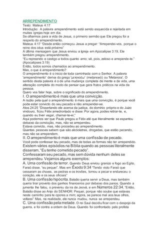 ARREPENDIMENTO
Texto: Mateus 4:17
Introdução: A palavra arrependimento está sendo esquecida e rejeitada em
muitas igrejas hoje em dia.
Se olharmos para a vida de Jesus, o primeiro sermão que Ele pregou foi a
respeito do arrependimento.
Mateus 4:17 “Desde então começou Jesus a pregar: “Arrependei-vos, porque o
reino dos céus está próximo”
A última mensagem que Jesus enviou a Igreja em Apocalipse 3:19, Ele
também pregou arrependimento.
“Eu repreendo e castigo a todos quanto amo; sê, pois, zeloso e arrepende-te.”
(Apocalipses 3:19)
Então, todos somos chamados ao arrependimento.
Mas, o que é arrependimento?
O arrependimento é o inicio de toda caminhada com o Senhor. A palavra
'arrependimento' deriva do grego 'μετανοέω' (metanoeó) ou 'Metanoia'. O
sentido desta palavra é o de uma mudança completa de mente e de vida, uma
alteração completa do modo de pensar que gera frutos práticos na vida da
pessoa.
Quero vos falar hoje, sobre o significado do arrependimento.
I. O arrependimento é mais que uma convicção.
A razão pela qual o arrependimento é mais que uma convicção, é porque você
pode estar convicto do seu pecado e não arrepender-se.
Atos 24:25 “Dissertando ele acerca da justiça, do domínio próprio e do Juízo
vindouro, ficou Félix amedrontado e disse: Por agora, podes retirar-te, e,
quando eu tiver vagar, chamar-te-ei;”
Aqui podemos ver que Paulo pregou a Félix até que literalmente se espantou
debaixo da convicção, mas, não se arrependeu.
Estava convicto, mas, não procedeu ao arrependimento.
Quantas pessoas sabem que são alcóolatras, drogadas, que estão pecando,
mas não se arrependem.
II. O arrependimento é mais que uma confissão de pecado.
Você pode confessar teu pecado, mas de todas as formas não ter arrependido.
Existem vários episódios na Bíblia quando as pessoas literalmente
disseram,“Eu tenho cometido pecado”.
Confessaram seu pecado,mas sem dúvida nenhum deles se
arrependeu. Vejamos alguns exemplos:
A. Uma confissão de terror. Quando Deus enviou granizo e fogo ao Egito,
Faraó disse. “eu pequei”. Mas em Êxodo 9:34 “Tendo visto Faraó que
cessaram as chuvas, as pedras e os trovões, tornou a pecar e endureceu o
coração, ele e os seus oficiais”
B. Uma confissão hipócrita. Balaão queria servir a Deus, mas também
queria tirar proveito dos ganhos financeiros por debaixo dos panos. Quando a
jumenta lhe falou, o preveniu da ira de Jeová, e em Números 22:34, “Então,
Balaão disse ao Anjo do SENHOR: Pequei, porque não soube que estavas
neste caminho para te opores a mim; agora, se parece mal aos teus olhos,
voltarei” Mas, na realidade, ele nunca mudou, nunca se arrependeu.
C. Uma confissão pela metade. O rei Saul decidiu ficar com o despojo da
guerra, e foi contra a ordem de Deus. Quando foi confrontado pelo profeta
 