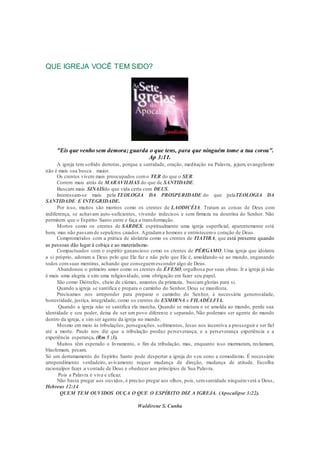 QUE IGREJA VOCÊ TEM SIDO?
"Eis que venho sem demora; guarda o que tens, para que ninguém tome a tua coroa".
Ap 3:11.
A igreja tem sofrido derrotas, porque a santidade, oração, meditação na Palavra, jejum, evangelismo
não é mais sua busca maior.
Os crentes vivem mais preocupados como TER do que o SER.
Correm mais atrás de MARAVILHAS do que de SANTIDADE.
Buscam mais SINAISdo que vida certa com DEUS.
Interessam-se mais pela TEOLOGIA DA PROSPERIDADE do que pelaTEOLOGIA DA
SANTIDADE E INTEGRIDADE.
Por isso, muitos são mornos como os crentes de LAODICÉIA. Tratam as coisas de Deus com
indiferença, se achavam auto-suficientes, vivendo indecisos e sem firmeza na doutrina do Senhor. Não
permitem que o Espírito Santo entre e faça a transformação.
Mortos como os crentes de SARDES, espiritualmente uma igreja superficial, aparentemente está
bem, mas não passamde sepulcros caiados. Agradama homens e entristecemo coração de Deus.
Comprometidos com a prática de idolatria como os crentes de TIATIRA, que está presente quando
as pessoas dão lugar à cobiça e ao materialismo.
Compactuados com o espírito ganancioso como os crentes de PÉRGAMO. Uma igreja que idolatra
a si próprio, adoram a Deus pelo que Ele faz e não pelo que Ele é, amoldando-se ao mundo, enganando
todos comsuas mentiras, achando que conseguemesconder algo de Deus.
Abandonou o primeiro amor como os crentes de ÉFESO, orgulhosa por suas obras. Ir a igreja já não
é mais uma alegria e sim uma religiosidade, uma obrigação em fazer seu papel.
São como Diótrefes, cheio de ciúmes, amantes da primazia, buscamglorias para si.
Quando a igreja se santifica e prepara o caminho do Senhor, Deus se manifesta.
Precisamos nos arrepender para preparar o caminho do Senhor, é necessária generosidade,
honestidade, justiça, integridade, como os crentes de ESMIRNA e FILADÉLFIA.
Quando a igreja não se santifica ela murcha. Quando se mistura e se amolda ao mundo, perde sua
identidade e seu poder, deixa de ser um povo diferente e separado, Não podemos ser agente do mundo
dentro da igreja, e sim ser agente da igreja no mundo.
Mesmo em meio às tribulações, perseguições, sofrimentos, Jesus nos incentiva a prosseguir e ser fiel
até a morte. Paulo nos diz que a tribulação produz perseverança, e a perseverança experiência e a
experiência esperança. (Rm 5 :3).
Muitos têm esperado o livramento, o fim da tribulação, mas, enquanto isso murmuram, reclamam,
blasfemam, pecam.
Só um derramamento do Espírito Santo pode despertar a igreja do s eu sono e comodismo. É necessário
arrependimento verdadeiro, avivamento requer mudança de direção, mudança de atitude. Escolha
racionalpor fazer a vontade de Deus e obedecer aos princípios de Sua Palavra.
Pois a Palavra é viva e eficaz.
Não basta pregar aos ouvidos, é preciso pregar aos olhos, pois, semsantidade ninguémverá a Deus .
Hebreus 12:14
QUEM TEM OUVIDOS OUÇA O QUE O ESPÍRITO DIZ A IGREJA. (Apocalipse 3:22).
Waldirene S. Cunha
 